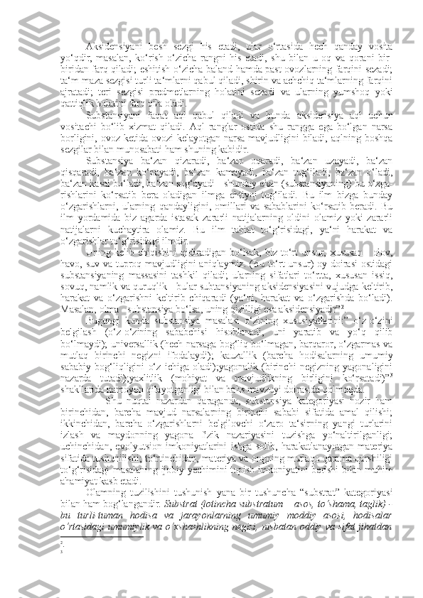 Aksidensiyani   besh   sezgi   his   etadi,   ular   o‘rtasida   hech   qanday   vosita
yo‘qdir,   masalan,   ko‘rish   o‘zicha   rangni   his   etadi,   shu   bilan   u   oq   va   qorani   bir-
biridan farq qiladi; eshitish o‘zicha baland hamda past ovozlarning farqini sezadi;
ta‘m-maza sezgisi turli ta‘mlarni qabul qiladi, shirin va achchiq ta‘mlarning farqini
ajratadi;   teri   sezgisi   predmetlarning   holatini   sezadi   va   ularning   yumshoq   yoki
qattiqlik holatini farq qila oladi.
Substansiyani   faqat   aql   qabul   qiladi   va   bunda   aksidensiya   aql   uchun
vositachi   bo‘lib   xizmat   qiladi.   Aql   ranglar   ostida   shu   rangga   ega   bo‘lgan   narsa
borligini, ovoz ketida ovozi kelayotgan narsa mavjudligini biladi, aqlning boshqa
sezgilar bilan munosabati ham  sh uning kabidir.
Substansiya   ba‘zan   qizaradi,   ba‘zan   oqaradi,   ba‘zan   uzayadi,   ba‘zan
qisqaradi,   ba‘zan   ko‘payadi,   ba‘zan   kamayadi,   ba‘zan   tug‘iladi,   ba‘zan   o‘ladi,
ba‘zan kasal bo‘ladi, ba‘zan sog‘ayadi - shunday ekan (substansiyaning) bu o‘zga-
rishlarini   ko‘rsatib   bera   oladigan   ilmga   ehtiyoj   tug‘iladi.   Bu   ilm   bizga   bunday
o‘zgarishlarni,   ularning   qandayligini,   omillari   va   sabablarini   ko‘rsatib   beradi.   Bu
ilm   yordamida   biz   agarda   istasak   zararli   natijalarning   oldini   olamiz   yoki   zararli
natijalarni   kuchaytira   olamiz.   Bu   ilm   tabiat   to‘g‘risidagi,   ya‘ni   harakat   va
o‘zgarishlar to‘g‘risidagi ilmdir.
Uning   kelib   chiqishini   qidiradigan   bo‘lsak,   biz   to‘rt   unsur,   x ususan   -   olov,
havo, suv va tuproq mavjudligini aniqlaymiz. (Bu to‘rt unsur) oy doirasi  ostidagi
substansiyaning   massasini   tashkil   qiladi;   ularning   sifatlari   to‘rtta,   xususan   issiq,
sovuq, namlik va quruqlik - bular subtansiyaning aksidensiyasini vujudga keltirib,
harakat   va   o‘zgarishni   keltirib   chiqaradi   (ya‘ni,   harakat   va   o‘zgarishda   bo‘ladi).
Masalan, olma - substansiya bo‘ l sa, uning qizilligi esa aksidensiyadir” 2
.
Bugungi   kunda   substansiya   masalasi   o‘zining   xususiyatlarini:”   o‘z-o‘zini
belgilash   (o‘z-o‘zining   sababchisi   hisoblanadi,   uni   yaratib   va   yo‘q   qilib
bo‘lmaydi); universallik (hech narsaga bog‘liq bo‘lmagan, barqaror, o‘zgarmas va
mutlaq   birinchi   negizni   ifodalaydi);   kauzallik   (barcha   hodisalarning   umumiy
sababiy   bog‘liqligini   o‘z   ichiga   oladi);yagonalik   (birinchi   negizning   yagonaligini
nazarda   tutadi);yaxlitlik   (mohiyat   va   mavjudlikning   birligini   ko‘rsatadi)” 3
shakllarida namoyon qilayotganligi bilan bahs mavzu y i doirasida qolmoqda.
                  S h u   nuqtai   nazardan   qaraganda,   substansiya   kategoriyasi   hozir   ham
birinchidan,   barcha   mavjud   narsalarning   birinchi   sababi   sifatida   amal   qilishi;
ikkinchidan,   barcha   o‘zgarishlarni   belgilovchi   o‘zaro   ta‘sirning   yangi   turlarini
izlash   va   maydonning   yagona   fizik   nazariyasini   tuzishga   yo‘naltirilganligi;
uchinchidan,   evolyu t sion   imkoniyatlarini   ishga   solib,   harakatlanayotgan   materiya
sifatida tushunilishi; to‘rtinchidan, materiya va ongning mutlaqo qarama-qarshiligi
to‘g‘risidagi masalaning ijobiy   y echimini topish imkoniyatini berishi bilan muhim
ahamiyat kasb etadi.
Olamning   tuzilishini   tushunish   yana   bir   tushuncha   “substrat”   kategoriyasi
bilan ham bog‘langandir.  Substrat (lotincha substratum— asos, to‘shama, taglik) -
bu   turli-tuman   hodisa   va   jarayonlarning   umumiy   moddiy   asosi,   hodisalar
o‘rtasidagi  umumiylik va o‘xshashlikning negizi, nisbatan oddiy va sifat  jihatdan
2
.
3 