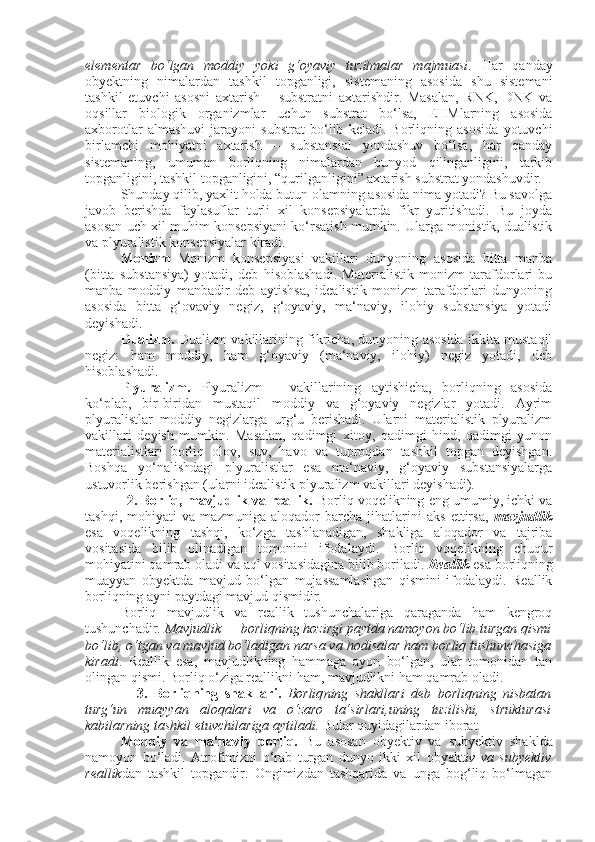 elementar   bo‘lgan   moddiy   yoki   g‘oyaviy   tuzilmalar   majmuasi .   Har   qanday
ob y ektning   nimalardan   tashkil   topganligi,   sistemaning   asosida   shu   sistemani
tashkil   etuvchi   asosni   axtarish   –   substratni   axtarishdir.   Masalan,   RNK,   DNK   va
oqsillar   biologik   organizmlar   uchun   substrat   bo‘lsa,   EHMlarning   asosida
axborotlar   almashuvi   jarayoni   substrat   bo‘lib   keladi.   Borliqning   asosida   yotuvchi
birlamchi   mohiyatni   axtarish   –   substansial   yondashuv   bo‘lsa,   har   qanday
sistemaning,   umuman   borliqning   nimalardan   bunyod   qilinganligini,   tarkib
topganligini, tashkil topganligini, “qurilganligini” axtarish substrat yondashuvdir.
S h unday qilib,   yaxlit holda butun olamning asosida nima yotadi? Bu savolga
javob   berishda   faylasuflar   turli   xil   konsepsiyalarda   fikr   yuritishadi.   Bu   joyda
asosan uch xil muhim konsepsiyani ko‘rsatish mumkin. Ularga monistik, dualistik
va plyuralistik konsepsiyalar kiradi.
Monizm   Monizm   konsepsiyasi   vakillari   dunyoning   asosida   bitta   manba
(bitta   substansiya)   yotadi,   deb   hisoblashadi.   Materialistik   monizm   tarafdorlari   bu
manba   moddiy   manbadir   deb   aytishsa,   idealistik   monizm   tarafdorlari   dunyoning
asosida   bitta   g‘ovaviy   negiz,   g‘oyaviy,   ma‘naviy,   ilohiy   substansiya   yotadi
deyishadi.
Dualizm.   Dualizm vakillarining fikricha, dunyoning asosida ikkita mustaqil
negiz:   ham   moddiy,   ham   g‘oyaviy   (ma‘naviy,   ilohiy)   negiz   yotadi,   deb
hisoblashadi. 
Plyuralizm.   Plyuralizm   –   vakillarining   aytishicha,   borliqning   asosida
ko‘plab,   bir-biridan   mustaqil   moddiy   va   g‘oyaviy   negizlar   yotadi.   Ayrim
plyuralistlar   moddiy   negizlarga   urg‘u   berishadi.   Ularni   materialistik   plyuralizm
vakillari   deyish   mumkin.   Masalan,   qadimgi   xitoy,   qadimgi   hind,   qadimgi   yunon
materialistlari   borliq   olov,   suv,   havo   va   tuproqdan   tashkil   topgan   deyishgan.
Boshqa   yo‘nalishdagi   plyuralistlar   esa   ma‘naviy,   g‘oyaviy   substansiyalarga
ustuvorlik berishgan (ularni idealistik plyuralizm vakillari deyishadi).
           2. Borliq, mavjudlik va reallik.  Borliq voqelikning eng umumiy, ichki va
tashqi,   mohiyati   va   mazmuniga   aloqador   barcha   jihatlarini   aks   ettirsa,   mavjudlik
esa   voqelikning   tashqi,   ko‘zga   tashlanadigan,   shakliga   aloqador   va   tajriba
vositasida   bilib   olinadigan   tomonini   ifodalaydi.   Borliq   voqelikning   chuqur
mohiyatini qamrab oladi va aql vositasidagina bilib boriladi.  Reallik  esa borliqning
muayyan   obyektda   mavjud   bo‘lgan   mujassamlashgan   qismini   ifodalaydi.   Reallik
borliqning ayni paytdagi mavjud qismidir.
Borliq   mavjudlik   va   reallik   tushunchalariga   qaraganda   ham   kengroq
tushunchadir . Mavjudlik — borliqning hozirgi paytda namoyon bo‘lib turgan qismi
bo‘lib, o‘tgan va mavjud bo‘ladigan narsa va hodisalar ham borliq tushunchasiga
kiradi .   Reallik   esa,   mavjudlikning   hammaga   ayon   bo‘lgan,   ular   tomonidan   tan
olingan qismi. Borliq o‘ziga reallikni ham, mavjudlikni ham qamrab oladi.
                3 .   Borliqning   shakllari.   Borliq n ing   shakllari   deb   borliqning   nisbatan
turg‘un   muayyan   aloqalari   va   o‘zaro   ta‘sirlari,uning   tuzilishi,   strukturasi
kabilarning tashkil etuvchilariga aytiladi.  Bular quyidagilardan iborat.
Moddiy   va   ma‘naviy   borliq.   Bu   asosan   obyektiv   va   subyektiv   shaklda
namoyon   bo‘ladi.   Atrofimizni   o‘rab   turgan   dunyo   ikki   xil   obyekt iv   va   subyektiv
reallik dan   tashkil   topgandir.   Ongimizdan   tashqarida   va   unga   bog‘liq   bo‘lmagan 