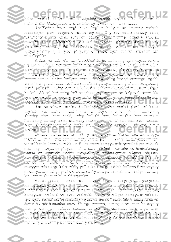 holda   mavjud   bo‘lgan   reallik   obyektiv   reallik   deyiladi.   Bu   tushunchani
materialistlar Materiya tushunchasi bilan aynan bir ma‘noda ishlatadi.
Reallikning   inson   ongi   bilan   bog‘liq   bo‘lgan   va   ongning   mahsuli
hisoblangan   qismi   subyektiv   reallik   deyiladi.   Obyektiv   reallik   moddiy   borliq
tushunchasiga   mos   kelsa,   subyektiv   reallik   esa   borliqning   g‘oyaviy   shakliga
muvofiq   keladi.   Materializm   vakillari   borliqning   g‘oyaviy   shakli   moddiy
shaklining   mahsuli,   deb   hisoblashadi.   Idealizm   vakillari   esa   moddiylik
g‘oyaviylikning   ijodi   yoki   g‘oyaviylikning   namoyon   bo‘lish   shaklidir   deb
ta‘kidlaydilar.
Aktual   va   potensial   borliq.   Aktual   borliq   borliqning   ayni   paytda   va   shu
joydagi   voqelikda   namoyon   bo‘lib   turgan   va   shu   voqelik   bilan   aloqadorlikdagi
qismi.   Bu   ob y ektiv   reallik   tushunchasiga   mos   keladi,   chunki   ob y ektiv   reallik
borliqning   shu   joyda   berilgan   va   shu   onda   amal   qilayotgan   qismidir.   Dunyoning
hamma   tomoni   birdan   berilgan   emas.   Biz   borliqning   hozirgi   zamonga   tegishli
qismi bilangina aloqadamiz. Bu qismi o‘tmishga aylanib, uning o‘rnini kelajakdagi
qismi egallaydi. Hozirgi zamonda kelgusi voqelikning kurtaklari mujassamlashgan
bo‘ladi.   Aktual   borliqning   hali   voqelikka   aylanmagan   va   kelgusida   voqelikka
aylanadigan murtak holidagi qismi   potensial borliq   deyiladi.   Potensial borliq hali
voqelikka aylanishga ulgurmagan, salohiyotdagi aktual borliqdir .
Real   va   virtual   borliq.   Borliqning   biz   uchun   mavjud   qismi   real   borliq
deyiladi.   Real   borliqni   naqd   borliq   ham   deyish   mumkin.   Ammo   borliqning
shunday   qismi   ham   borki,   uning   bo‘lishi   ham,   bo‘lmasligi   ham   mumkin.
Borliqning   bunday   qismi   ehtimoliy   mazmunga   ega.   U   hali   reallikdan   uzoqda.
Mana   shunday   mazmundagi   borliq   virtual   ( lotincha   virtualis   –   ehtimol)   borliq
deyiladi.
«Virtual   borliq»   atamasi   1970   yillarning   oxirida   Massachuset   texnologiya
institutida Jeron Lener tomonidan o‘ylab topilgan. U 1984 yilda dunyoda birinchi
virtual borliq firmasini tashkil etdi. Bu atama kompyuterda yaratiladigan muhitda
insonning   mavjudligi   g‘oyasini   ifoda   etadi.   Virtual   -   narsalar   va   hodisalarning
zamon   va   makonda   moddiy   mavjudligiga   qarama-qarshi   o‘laroq,   obyektiv
narsalar   yoki   subyektiv   obrazlar   mavjudligining   nomoddiy   turi.   «Virtual   borliq»
atamasi   muomalaga   amerikalik   kinematografchilar   tomonidan   kiritilgan.   Ular
muayyan   sabablarga   ko‘ra   tabiiy   yo‘l   bilan  amalga   oshirib   bo‘lmaydigan   xayoliy
imkoniyatlarni   belgili-grafik   shaklda   sun’iy   amalga  oshirish   mumkinligi   haqidagi
kinolentani shu nom bilan chiqarganlar.
Virtual   borliq   -   inson   real   borliqda   harakat   qilayotgani   illyuziyasini
kompyuterda yaratish imkonini beruvchi interfaol texnologiyadir. Bunda obyektiv
borliqni   tabiiy   sezgi   organlari   yordamida   idrok   etish   o‘rnini   maxsus   interfeys,
kompyuter   grafikasi   va   ovoz   vositasida   sun’iy   yaratilgan   kompyuter   axboroti
egallaydi.   Virtual  borliq amalda yo‘q narsa, uni qo‘l bilan tutish, uning ta‘mi va
hidini   his   qilish   mumkin   emas.   S h unga   qaramay,   u   mavjud   va   inson   bu   xayoliy
olamga   kirib,   uni   nafaqat   kuzatadi   va   boshdan   kechiradi,   balki   unga   ta‘sir
ko‘rsatish   imkoniyatiga   ham   ega   bo‘ladi,   ushbu   olamda   mustaqil   harakat   qiladi,
uni o‘zgartira oladi. Virtual olam - inson borlig‘ining o‘ziga xos shakli va odamlar
ma‘naviy aloqasining alohida madaniy shaklidir. 