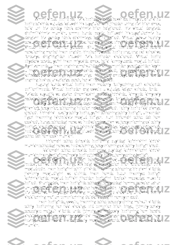 Ammo virtual borliq real fizik borliqdek lazzat baxsh eta olmaydi, chunki bu
borliq ta‘sirida vujudga keluvchi his-tuyg‘ular ko‘p jihatdan uning o‘zi bilan emas,
balki   uni   biz   qanday   idrok   etishimiz   bilan   belgilanadi.   Biz   virtual   dengizda
cho‘milishimiz   mumkin,   ammo   bunda   paydo   bo‘luvchi   his-tuyg‘ularimiz   bu
dengizni   biz   qanday   idrok   etishimizga   bog‘liq   bo‘ladi.   Virtual   tarvuz   haqiqiy
tarvuzdan shirin emas, virtual kolbasa haqiqiy kolbasa o‘rnini bosa olmaydi va h.k.
Virtual   borliqni   odamlar   yaratadi.   S h u   bois   virtual   borliqda   mavjud   barcha
narsalarning manbai inson ongidir. Binobarin, virtual borliq ong, ong osti sohasi va
fantaziya   chig‘irig‘idan   o‘tuvchi   fizik   borliqdan   shakllanadi.   Virtual   borliq
obyektiv   tarzda,   ya‘ni   inson   miyasida   emas,   balki   kompyuterda   mavjud   bo‘ladi.
Ayni zamonda, u inson ongining mahsulidir. Inson tomonidan yaratilganidan keyin
u   inson   ongidan   qat’i   nazar   yashashda   davom   etadi,   bu   ongga   har   xil   ta‘sir
ko‘rsatadi,   mazkur   ongning   mazmuniga   -   bilimlar,   emotsiyalar,   kayfiyat   hamda
ongning boshqa unsurlariga qarab, har xil idrok etiladi.
Bugungi   kunda   virtual   borliq   inson   madaniy   faoliyatining   turli   sohalarida
qo‘llanilmoqda.   Virtual   borliqdan   eng   avvalo   u   vujudga   kelgan   sohada,   fanda   -
fizikada   suyuqlik   va   gazlar   dinamikasini   modellashtirishda,   kimyoda   kimyoviy
reaksiyalar modelini tuzishda, geologiya va geografiya fanlarida foydalanilmoqda.
Tabiiy borliq.  Tabiiy borliq deganda odatda atrofimizdagi jismoniy narsalar
(jismlar), jarayonlar, tabiatning holatlari nazarda tutiladi. Tabiiy borliq ikki qismga
ajraladi. Birinchisi - azaliy tabiiy borliq, ya‘ni tabiatning tabiiy borlig‘i, u insondan
ilgari   insonning   ishtirokisiz   mavjud   bo‘lgan.   Buni   birlamchi   tabiat   deb   ham
atashadi, bunga tabiatdagi narsa va hodisalarning, jism va jarayonlarning asl tabiiy
borlig‘i kiradi. Ikkinchisi - inson ishtiroki bilan vujudga kelgan narsalar (jismlar),
hodisa   va   jarayonlarni   o‘z   ichiga   oluvchi   hosilaviy   tabiiy   borliq.   Uni   ikkilamchi
tabiat deb ham atash mumkin.
                  Birlamchi   tabiat   doirasida   borliqning   quyidagi   ko‘rinishini   kiritish
mumkin:tabiatdagi narsa va hodisalarning, jarayonlarning asl tabiiy borlig‘i kiradi.
                  Ikkilamchi   tabiat   doirasida   borliqning   quyidagi   ko‘rinishlarini   kiritish
mumkin:inson borlig‘i;ma‘naviy borliq;ijtimoiy borliq, jamiyatning borlig‘i.
Inson   borlig‘i.   Inson   borlig‘i   barcha   tirik   mavjudotlardan   o‘zining   ongi,
irodasi, aqli va boshqa insonga xos belgi va xususiyatlari bilan farqlanadigan tirik
mavjudotdir. Inson borlig‘ini tahlil qilishda insonning tabiatning bir qismi sifatida
jismoniy   mavjudligini   va   alohida   inson   hamda   butun   insoniyat   borlig‘i
ko‘rinishlarida   mavjud   bo‘lishi   jihatidan   borlig‘ini   farqlash   maqsadga   muvofiq
bo‘ladi. Shuningdek, inson borlig‘ida tabiat va jamiyatdagi hamma narsalar uchun
umumiy bo‘lgan tomonlar, xususiyatlar ham mavjuddir. Bu jihatdan inson borlig‘i
o‘z   tabiati   va   mohiyatiga   ko‘ra   eng   murakkab   borliq   shaklidir,   u   hamma   borliq
shakllarining ma‘lum tomonlarining dialektik birligini namoyon etadi.
                 Inson  borlig‘ida, avvalo,  insonning  tabiat   taraqqiyotining  mahsuli   sifatida
tabiiy   borliqning   har   ikki   shakliga   oid   tomonlar   bilan   birga,   ijtimoiy-tarixiy
taraqqiyot   mahsuli   sifatida   unda   ijtimoiy   va   ma‘naviy   borliqning   ham   barcha
shakllariga   xos   tomonlarning   yig‘indisi   mujassamlangandir.   Shuning   uchun   ham
hozirgi   kunda   insonni   –   bioijtimoiy   mavjudod   sifatida   ta‘riflash   va   tavsiflash
mumkin. 