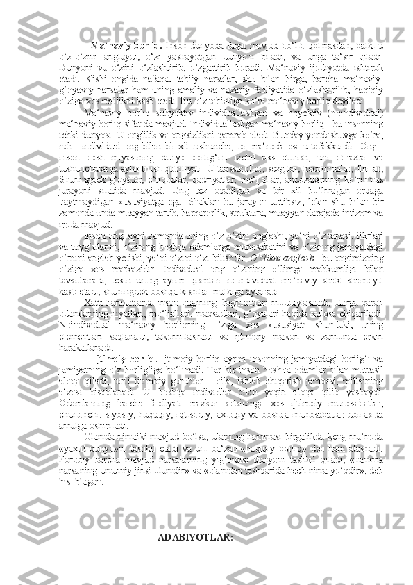                    Ma‘naviy borliq.   Inson dunyoda faqat mavjud bo‘lib qolmasdan, balki u
o‘z-o‘zini   anglaydi,   o‘zi   yashayotgan   dunyoni   biladi,   va   unga   ta‘sir   qiladi.
Dunyoni   va   o‘zini   o‘zlashtirib,   o‘zgartirib   boradi.   Ma‘naviy   ijodiyotda   ishtirok
etadi.   Kishi   ongida   nafaqat   tabiiy   narsalar,   shu   bilan   birga,   barcha   ma‘naviy-
g‘oyaviy   narsalar   ham   uning   amaliy   va   nazariy   faoliyatida   o‘zlashtirilib,   haqiqiy
o‘ziga xos reallikni kasb etadi. Bu o‘z tabiatiga ko‘ra ma‘naviy borliq deyiladi.
Ma‘naviy   borliq   subyektiv   individuallashgan   va   obyektiv   (noindividual)
ma‘naviy borliq sifatida mavjud. Individuallashgan ma‘naviy borliq - bu insonning
ichki dunyosi. U onglilik va ongsizlikni qamrab oladi. Bunday yondashuvga ko‘ra,
ruh - individual ong bilan bir xil tushuncha, tor ma‘noda esa u tafakkurdir. Ong -
inson   bosh   miyasining   dunyo   borlig‘ini   izchil   aks   ettirish,   uni   obrazlar   va
tushunchalarga aylantirish qobiliyati. U taassurotlar, sezgilar, kechinmalar, fikrlar,
Shuningdek   g‘oyalar,   e‘tiqodlar,   qadriyatlar,   mo‘ljallar,   andozalarning   ko‘rinmas
jarayoni   sifatida   mavjud.   Ong   tez   oqadigan   va   bir   xil   bo‘lmagan   orqaga
qaytmaydigan   xususiyatga   ega.   S h aklan   bu   jarayon   tartibsiz,   lekin   shu   bilan   bir
zamonda unda muayyan tartib, barqarorlik, struktura, muayyan darajada intizom va
iroda mavjud.
Inson ongi ayni zamonda uning o‘z-o‘zini anglashi, ya‘ni o‘z tanasi, fikrlari
va tuyg‘ularini, o‘zining boshqa odamlarga munosabatini va o‘zining jamiyatdagi
o‘rnini anglab  y etishi, ya‘ni o‘zini o‘zi bilishdir.  O‘zlikni anglash  - bu ongimizning
o‘ziga   xos   markazidir.   Individual   ong   o‘zining   o‘limga   mahkumligi   bilan
tavsiflanadi,   lekin   uning   ayrim   qismlari   noindividual   ma‘naviy   shakl   shamoyil
kasb etadi,  shuningdek  boshqa kishilar mulkiga aylanadi.
Xatti-harakatlarda inson ongining fragmentlari moddiylashadi, ularga qarab
odamlarning niyatlari, mo‘ljallari, maqsadlari, g‘oyalari haqida xulosa chiqariladi.
Noindividual   ma‘naviy   borliqning   o‘ziga   xos   xususiyati   shundaki,   uning
elementlari   saqlanadi,   takomillashadi   va   ijtimoiy   makon   va   zamonda   erkin
harakatlanadi.
                  Ijtimoiy   borliq .   Ijtimoiy   borliq   ayrim   insonning   jamiyatdagi   borlig‘i   va
jamiyatning o‘z borlig‘iga bo‘linadi. Har bir  inson boshqa odamlar  bilan muttasil
aloqa   qiladi,   turli   ijtimoiy   guruhlar   -   oila,   ishlab   chiqarish   jamoasi,   millatning
a‘zosi   hisoblanadi.   U   boshqa   individlar   bilan   yaqin   aloqa   qilib   yashaydi.
Odamlarning   barcha   faoliyati   mazkur   sotsiumga   xos   ijtimoiy   munosabatlar,
chunonchi: siyosiy,  huquqiy, iqtisodiy, axloqiy va boshqa munosabatlar  doirasida
amalga oshiriladi.
Olamda nimaiki mavjud bo‘lsa, ularning hammasi birgalikda keng ma‘noda
«yaxlit   dunyo»ni   tashkil   etadi   va   uni   ba‘zan   «haqiqiy   borliq»   deb   ham   atashadi.
Forobiy   barcha   mavjud   narsalarning   yig‘indisi   dunyoni   tashkil   qiladi,   «hamma
narsaning umumiy jinsi olamdir» va «olamdan tashqarida hech nima yo‘qdir», deb
hisoblagan.
ADABIYOTLAR: 