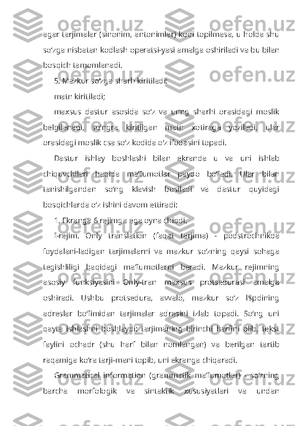 agar tarjimalar (sinonim, antonimlar) kodi topilmasa, u holda shu
so‘zga nisbatan kodlash operatsi-yasi amalga oshiriladi va bu bilan
bosqich tamomlanadi.
5. Mazkur so‘zga sharh kiritiladi:
matn kiritiladi;
maxsus   dastur   asosida   so‘z   va   unng   sharhi   orasidagi   moslik
belgilanadi,   so‘ngra   kiritilgan   matn   xotiraga   yoziladi,   ular
orasidagi moslik csa so‘z kodida o‘z ifodasini topadi.
Dastur   ishlay   boshlashi   bilan   ekranda   u   va   uni   ishlab
chiquvchilari   haqida   ma’Iumotlar   paydo   bo‘Iadi.   Ular   bilan
tanishilgandan   so‘ng   klavish   bosiladi   va   dastur   quyidagi
bosqichlarda o‘z ishini davom ettiradi:
1. Ekranga 6 rejimga ega oyna chiqdi.
I-rejim.   Only   translation   (faqat   tarjima)   -   podstrochnikda
foydalani-ladigan   tarjimalarni   va   mazkur   so‘zning   qaysi   sohaga
tegishliligi   haqidagi   ma’Iumotlarni   beradi.   Mazkur   rejimning
asosiy   funksiyasini   Only-tran   maxsus   protsedurasi   amalga
oshiradi.   Ushbu   protsedura,   avvalo,   mazkur   so‘z   l$pdining
adreslar   bo‘Iimidan   tarjimalar   adresini   izlab   topadi.   So‘ng   uni
qayta   ishlashni   boshlaydi:   tarjimaning   birinchi   harfini   olib,   tekst
faylini   ochadr   (shu   harf   bilan   nomlangan)   va   berilgan   tartib
raqamiga ko‘ra tarji-mani topib, uni ekranga chiqaradi.
Grammatical   information   (grammatik   ma’Iumotlar)   -   so‘zning
barcha   morfologik   va   sintaktik   xususiyatlari   va   undan 