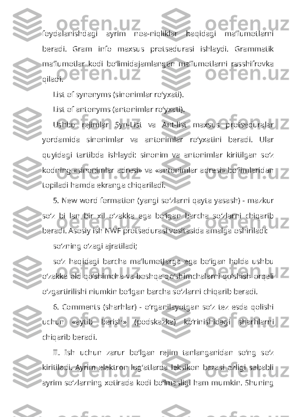 foydalanishdagi   ayrim   noa-niqliklar   haqidagi   ma’Iumotlarni
beradi.   Gram   info   maxsus   protsedurasi   ishlaydi.   Grammatik
ma’Iumotlar   kodi   bo‘limidajamlangan   ma’Iumotlarni   rasshifrovka
qiladi.
List of synonyms (sinonimlar ro‘yxati).
List of antonyms (antonimlar ro‘yxati).
Ushbu   rejimlar   Syn-List   va   Ant-list   maxsus   protseduralar
yordamida   sinonimlar   va   antonimlar   ro‘yxatini   beradi.   Ular
quyidagi   tartibda   ishlay di:   sinonim   va   antonimlar   kiritilgan   so‘z
kodning «sinonimlar adresi» va «antonimlar adresi» bo‘Iimlaridan
topiladi hamda ekranga chiqariladi.
5. New word formation (yangi so‘zlarni qayta yasash) - mazkur
so‘z   bi   lan   bir   xil   o‘zakka   ega   bo‘igan   barcha   so‘zlarni   chiqarib
beradi. Asosiy ish NWF protsedurasi vositasida amalga oshiriladi:
so‘zning o‘zagi ajratiladi;
so‘z   haqidagi   barcha   ma’lumotJarga   ega   bo‘igan   holda   ushbu
o‘zakka old qo‘shimcha va boshqa qo‘shimchalarni qo‘shish orqali
o‘zgartirilishi niumkin bo‘lgan barcha so‘zlarni chiqarib beradi.
6.   Comments   (sharhlar)   -   o‘rganilayotgan   so‘z   tez   esda   qolishi
uchun   «aytib   berish»   (podskazka)   ko‘rinishidagi   sharhlarni
chiqarib beradi.
II.   Ish   uchun   zarur   bo‘lgan   rejim   tanlanganidan   so‘ng   so‘z
kiritiladi.   Ayrim   elektron   lug‘atlarda   leksikon   bazasi   ozligi   sababli
ayrim so‘zlarning xotirada kodi bo‘lmasligi ham mumkin. Shuning 