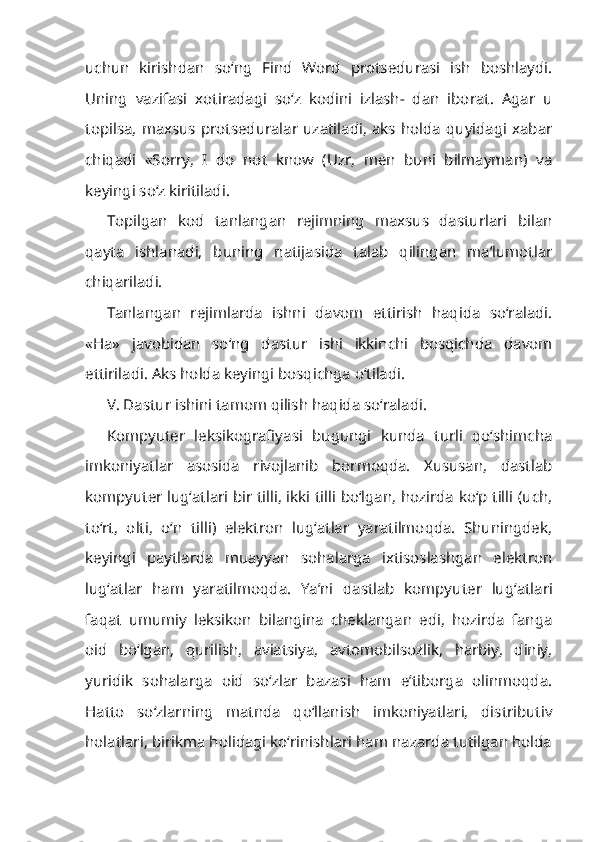 uchun   kirishdan   so‘ng   Find   Word   protsedurasi   ish   boshlaydi.
Uning   vazifasi   xotiradagi   so‘z   kodini   izlash-   dan   iborat.   Agar   u
topilsa,  maxsus   protseduralar  uzatiladi,  aks  holda  quyidagi  xabar
chiqadi   «Sorry,   I   do   not   know   (Uzr,   men   buni   bilmayman)   va
keyingi so‘z kiritiladi.
Topilgan   kod   tanlangan   rejimning   maxsus   dasturlari   bilan
qayta   ishlanadi,   buning   natijasida   talab   qilingan   ma’lumotlar
chiqariladi.
Tanlangan   rejimlarda   ishni   davom   ettirish   haqida   so‘raladi.
«Ha»   javobidan   so‘ng   dastur   ishi   ikkinchi   bosqichda   davom
ettiriladi. Aks holda keyingi bosqichga o‘tiladi.
V. Dastur ishini tamom qilish haqida so‘raladi.
Kompyuter   leksikografiyasi   bugungi   kunda   turli   qo‘shimcha
imkoniyatlar   asosida   rivojlanib   bormoqda.   Xususan,   dastlab
kompyuter lug‘atlari bir tilli, ikki tilli bo‘lgan, hozirda ko‘p tilli (uch,
to‘rt,   olti,   o‘n   tilli)   elektron   lug‘atlar   yaratilmoqda.   Shuningdek,
keyingi   paytlarda   muayyan   sohalarga   ixtisoslashgan   elektron
lug‘atlar   ham   yaratilmoqda.   Ya’ni   dastlab   kompyu ter   lug‘atlari
faqat   umumiy   leksikon   bilangina   cheklangan   edi,   hozirda   fanga
oid   bo‘lgan,   qurilish,   aviatsiya,   avtomobilsozlik,   harbiy,   diniy,
yuridik   so halarga   oid   so‘zlar   bazasi   ham   e’tiborga   olinmoqda.
Hatto   so‘zlarning   matnda   qo‘llanish   imkoniyatlari,   distributiv
holatlari, birikma holidagi ko‘rinishlari ham nazarda tutilgan holda 