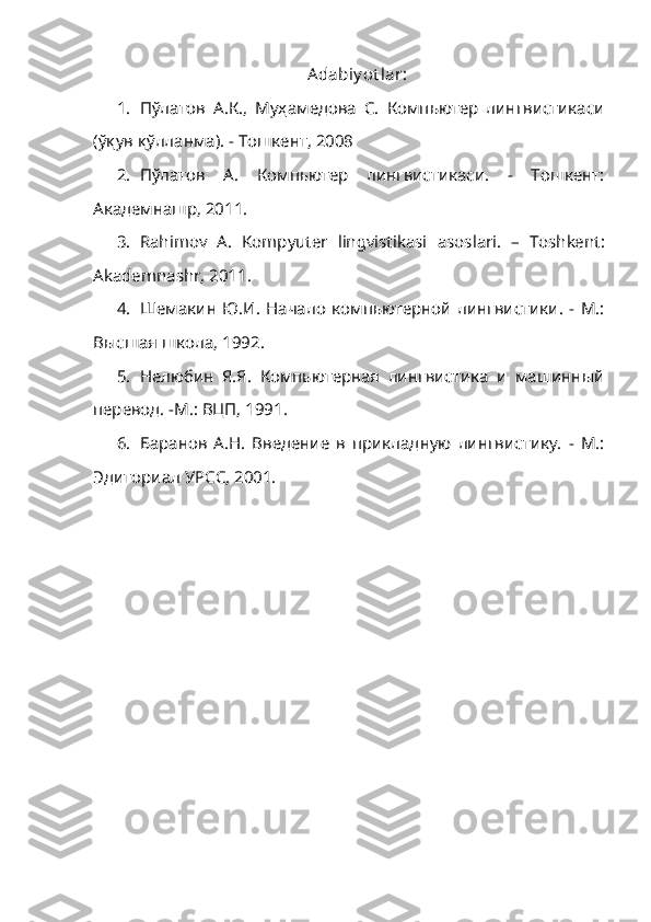 Adabiy ot lar:
1. П ў латов   А.К.,   Муҳамедова   С.   Компьютер   лингвистикаси
(ўқув қўлланма). -   Тошкент, 2008
2. Пўлатов   А.   Компьютер   лингвистикаси.   -   Тошкент:
Академнашр, 2011.
3. Rahimov   A.   Kompyuter   lingvistikasi   asoslari .   –   Toshkent :
Akademnashr ,  2011 .
4. Шемакин   Ю.И.   Начало   компьютерной   лингвистики.   -   М.:
Высшая школа, 1992.
5. Нелюбин   Я.Я.   Компьютерная   лингвистика   и   машинный
перевод. -М.: ВЦП, 1991.
6. Баранов   А.Н.   Введение   в   прикладную   лингвистику.   -   М.:
Эдиториал УРСС, 2001. 