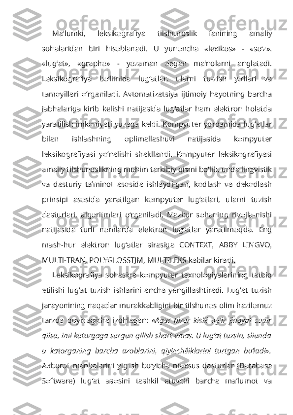 Ma’lumki,   leksikografiya   tilshunoslik   fanining   amaliy
sohalaridan   biri   hisoblanadi.   U   yunoncha   «lexikos»   -   «so‘z»,
«lug‘at»,   «grapho»   -   yozaman   degan   ma’nolarni   anglatadi.
Leksikografiya   bo‘limida   lug‘atlar,   ularni   tu-zish   yo‘llari   va
tamoyillari   o‘rganiladi.   Avtomatizatsiya   ijtimoiy   hayotning   barcha
jabhalariga   kirib   kelishi   natijasida   lug‘atlar   ham   elektron   holatda
yaratilish imkoniyati yuzaga keldi. Kompyuter yordamida lug‘atlar
bilan   ishlashning   oplimallashuvi   natijasida   kompyuter
leksikografiyasi   yo‘nalishi   shakllandi.   Kompyuter   leksikografiyasi
amaliy tilshunoslikning muhim tarkibiy qismi bo‘lib, unda lingvistik
va   dasturiy   ta’minot   asosida   ishlaydi-gan,   kodlash   va   dekodlash
prinsipi   asosida   yaratilgan   kompyuter   lug‘atlari,   ularni   tuzish
dasturlari,   algoritmlari   o‘rganiladi.   Mazkur   sohaning   rivojla-nishi
natijasida   turli   nomlarda   elektron   lug‘atlar   yaratilmoqda.   Eng
mash-hur   elektron   lug‘atlar   sirasiga   CONTEXT,   ABBY   LINGVO,
MULTl-TRAN, POLYGLOSSTJM, MULTILEKS kabilar kiradi.
Leksikografiya   sohasiga   kompyuter   texnologiyalarining   tatbiq
etilishi   lug‘at   tuzish   ishlarini   ancha   yengillashtiradi.   Lug‘at   tuzish
jarayonining naqadar murakkabligini bir tilshunos olim hazilomuz
tarzda   quyidagicha   izohlagan:   «Agar   biror   kislii   og ‘ ir   jinoyat   sodir
qilsa, imi katorgaga surgun qilish shart emas. U lug‘at tuzsin, sliunda
и   katorganing   barcha   azoblarini,   qiyinchiliklarini   tortgan   bo‘ladi».
Axborot   manbalarini   yig‘ish   bo‘yicha   maxsus   dasturlar   (Database
Software)   lug‘at   asosini   tashkil   etuvchi   barcha   ma’lumot   va 