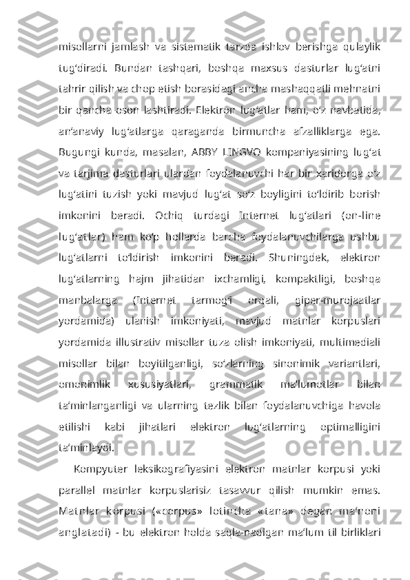 misollarni   jamlash   va   sistematik   tarzda   ishlov   berishga   qulaylik
tug ‘ diradi.   Bundan   tashqari,   boshqa   maxsus   dasturlar   lug‘atni
tahrir qi lish va chop etish borasidagi ancha mashaqqatli mehnatni
bir   qancha   oson   lashtiradi.   Elektron   lug ‘ atlar   ham,   o‘z   navbatida,
an’anaviy   lug‘atlarga   qaraganda   birmuncha   afzalliklarga   ega.
Bugungi   kunda,   masalan,   ABBY   LINGVO   kompaniyasining   lug ‘ at
va   tarjima   dasturlari   ulardan   foydalanuvchi   har   bir   xaridorga   o‘z
lug‘atini   tuzish   yoki   mavjud   lug‘at   so‘z   boyligini   to‘ldirib   borish
imkonini   beradi.   Ochiq   turdagi   Internet   lug‘atlari   (on-line
lug‘at lar)   ham   ko‘p   hollarda   barcha   foydalanuvchilarga   ushbu
lug‘atlarni   to‘ldirish   imkonini   beradi.   Shuningdek,   elektron
lug‘atlarning   hajm   jihatidan   ixchamligi,   kompaktligi,   boshqa
manbalarga   (Internet   tarmog‘i   orqali,   giper-murojaatlar
yordamida)   ulanish   imkoniyati,   mavjud   matnlar   korpuslari
yordamida   illustrativ   misollar   tuza   olish   imkoniyati,   multimediali
misollar   bilan   boyitilganligi,   so‘zlarning   sinonimik   variantlari,
omonimlik   xususiyatlari,   grammatik   ma’lumotlar   bilan
ta’minlanganligi   va   ularning   tezlik   bilan   foydalanuvchiga   havola
etilishi   kabi   jihatlari   elektron   lug‘atlarning   optimalligini
ta’minlaydi.
Kompyuter   leksikografiyasini   elektron   matnlar   korpusi   yoki
parallel   matnlar   korpuslarisiz   tasavvur   qilish   mumkin   emas.
Mat nlar   k orpusi   (« cor pus»   lot incha   « t ana»   degan   ma’noni
anglat adi)   -   bu   elektron   holda   saqla- nadigan   ma’lum   til   birliklari 