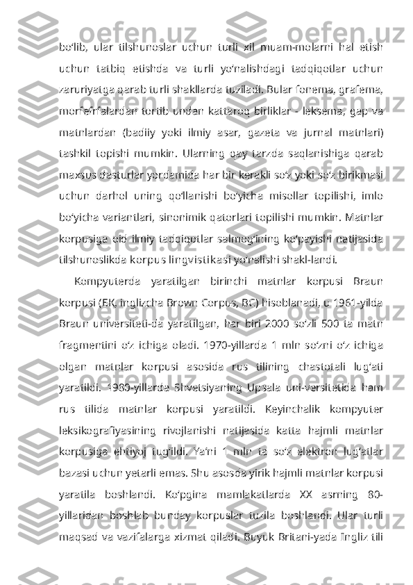 bo‘lib,   ular   tilshunoslar   uchun   turli   xil   muam-molarni   hal   etish
uchun   tatbiq   etishda   va   turli   yo‘nalishdagi   tadqiqotlar   uchun
zaruriyatga qarab turli shakllarda tuziladi. Bular fonema, grafema,
morfefrfalardan   tortib   undan   kattaroq   birliklar   -   leksema,   gap   va
matnlardan   (badiiy   yoki   ilmiy   asar,   gazeta   va   jurnal   matnlari)
tashkil   topishi   mumkin.   Ularning   qay   tarzda   saqlanishiga   qarab
maxsus dasturlar yorda mida har bir kerakli so‘z yoki so‘z birikmasi
uchun   darhol   uning   qo‘llanishi   bo‘yicha   misollar   topilishi,   imlo
bo‘yicha  variantlari,   sinonimik  qatorlari  topilishi  mumkin.   Matnlar
korpusiga   oid   ilmiy   tadqiqotlar   salmog‘ining   ko‘payishi   natijasida
tilshunoslikda  k orpus lingv ist ik asi  yo‘nalishi shakl-landi.
Kompyuterda   yaratilgan   birinchi   matnlar   korpusi   Braun
korpusi (БК, inglizcha Brown Corpus, ВС) hisoblanadi, u 1961-yilda
Braun   universiteti-da   yaratilgan,   har   biri   2000   so‘zli   500   ta   matn
fragmentini   o‘z   ichiga   oladi.   1970-yillarda   1   mln   so‘zni   o‘z   ichiga
olgan   matnlar   korpusi   asosida   rus   tilining   chastotali   lug‘ati
yaratildi.   1980-yillarda   Shvetsiyaning   Upsala   uni-versitetida   ham
rus   tilida   matnlar   korpusi   yaratildi.   Keyinchalik   kompyuter
leksikografiyasining   rivojlanishi   natijasida   katta   hajmli   matnlar
korpusiga   ehtiyoj   tug‘ildi.   Ya’ni   1   mln   ta   so‘z   elektron   lug‘atlar
bazasi uchun yetarli emas. Shu asosda yirik hajmli matnlar korpusi
yaratila   boshlandi.   Ko‘pgina   mamlakatlarda   XX   asrning   80-
yillaridan   boshlab   bunday   korpuslar   tuzila   boshlandi.   Ular   turli
maqsad   va   vazifalarga   xizmat   qiladi.   Buyuk   Britani-yada   Ingliz   tili 