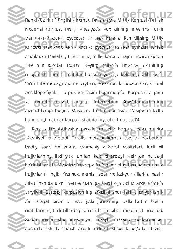 Banki   (Bank   of   English)   hamda   Br   it   amy   a   MiUiy   Korpusi   (British
National   Corpus,   BNC),   Rossiyada   Rus   tilining   mashina   fundi
фашинный   фонд   русского   ячыка)   hamda   Rus   tilining   MiUiy
Korpusi (Цаииоиальный корпус русского языка) loyihalari ishlab
chiqildi.73 Masalan, Rus tilining milliy korpusi hajmi hozirgi kunda
149   mln   so‘zdan   iborat.   Keyingi   yillarda   Internet   tizimining
rivojlanishi   virtual   matnlar   kor pusi   yuzaga   kelishiga   olib   keldi.
Ya’ni   Internetdagi   qidiriv   saytlari,   elek-tron   kutubxonalar,   virtual
ensiklopediyalar   korpus   vazifasini   bajarmoqda.   Korpusning   janri
va   tematik   rang-barangligi   Internetdan   foydalanuvchi-ning
qiziqishlariga   bogiiq.   Masalan,   ilm-fan   doirasida   Wikipedia   katta
hajm-dagi matnlar korpusi sifatida foydalanilmoqda.74
Korpus   lingvistikasida   parallel   matnlar   korpusi   ham   muhim
ahamiyat   kasb   etadi.   Parallel   matnlar   korpusi   esa,   o‘z   navbatida,
badiiy   asar,   qo‘llanma,   ommaviy   axborot   vositalari,   turli   xil
hujjatlarning   ikki   yoki   undan   ko‘p   tillardagi   elektron   holdagi
ko‘rinishlaridir. Masalan, Yevropa Ittifoqi o‘zining barcha qonun va
hujjatlarini   ingliz,   fransuz,   nemis,   ispan   va   ital-yan   tillarida   nashr
qiladi   hamda   ular   Internet   tizimiga   barchaga   ochiq   arxiv   sifatida
qo‘yiladi.   Bunday   korpuslarning   afzalligi   shundaki,   ular   yordami-
da   nafaqat   biron   bir   so‘z   yoki   jumlaning,   balki   butun   boshli
matnlarning   turli   tillardagi   variantlarini   bilish   imkoniyati   mavjud.
Xuddi   mana   shu   im-koniyat   tufayli   maxsus   konkordanser
dasturlar   ishlab   chiqish   orqali   turli   xil   ixtisoslik   lug‘atlari   tuzish 