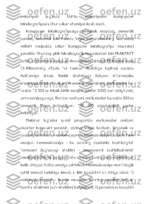 imkoniyati   tug‘iladi.   Ushbu   imkoniyatlar   komp-yuter
leksikografiyasi uchun ulkan ahamiyat kasb etadi.
Kompyuter   leksikografiyasiga   semantik   maydon,   semantik
tarmoq,   se mantik   tokr   hamda   freym   semantikasining   faol   tatbiq
etilishi   natijasida   ul kan   kompyuter   leksikografiya   resurslari
yaratildi. Shunday yirik lek-sikografik  resurslardan  biri FRAMENET
bo‘lib, u Internet tizimida on-line rejimida ishlaydi.75 Mazkur tizim
Ch.Fillmorning   «Tools   for   Lexicon   Buil ding»   loyihasi   asosida
Kaliforniya   shtati,   Berkli   shahridagi   Xalqaro   infor-matika
institutida ishlab chiqilgan. Framenet resursining ma’lumotlar ba-
zasida 10 000 ta leksik birlik mavjud, undan 6000 dan ortig‘i toiiq
anno-tatsiyaga ega. Bundan tashqari, ma’lumotlar bazasida 800 ta
semantik   freym   ko‘rsatilgan,   135   000   annotatsiyali   gaplar
keltirilgan.
Elektron   lug‘atlar   tuzish   jarayonida   ma’lumotlar   ombori,
matnlar   korpusini   yaratish,   qidiruv   tizimi,   kodlash,   lingvistik   va
dasturiy ta’minot un-surlari qatorida lemmatizatsiya bosqichi ham
mavjud.   Lemmatizatsiya   -   bu   so‘zning   dastlabki,   boshlang‘ich
formasini   (lug‘atdagi   shaklini   -   lemmasi-ni)   tashkillashtirish
texnikasi bo‘lib, bu jarayon o‘sha so‘zning boshqa so‘z-shakllaridan
kelib chiqqan holda amalga oshiriladi. Lemmatizatsiya mor-fologik
tahlil   metodi   tarkibiga   kiradi,   u   ikki   bosqichni   o‘z   ichiga   oladi:   1)
deklarativ   bosqich   -   bunda   muayyan   so‘zning   mumkin   bo‘lgan
barcha shakl-lari (so‘z-shakllar) belgiianadi; 2) protsedura bosqichi 