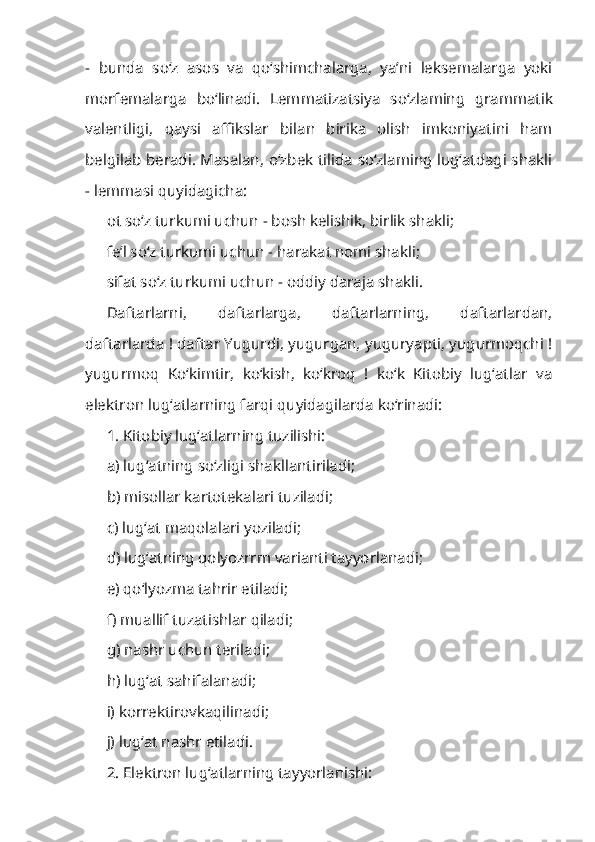 -   bunda   so‘z   asos   va   qo‘shimchalarga,   ya’ni   leksemalarga   yoki
morfemalarga   bo‘linadi.   Lem matizatsiya   so‘zlaming   grammatik
valentligi,   qaysi   affikslar   bilan   birika   olish   imkoniyatini   ham
belgilab beradi. Masalan, o‘zbek tilida so‘zlaming lug‘atdagi shakli
- lemmasi quyidagicha:
ot so‘z turkumi uchun - bosh kelishik, birlik shakli;
fe’l so‘z turkumi uchun - harakat nomi shakli;
sifat so‘z turkumi uchun - oddiy daraja shakli.
Daftarlarni,   daftarlarga,   daftarlarning,   daftarlardan,
daftarlarda ! daftar Yugurdi, yugurgan, yuguryapti, yugurmoqchi !
yugurmoq   Ko‘kimtir,   ko‘kish,   ko‘kroq   !   ko‘k   Kitobiy   lug‘atlar   va
elektron lug‘atlarning farqi quyidagilarda ko‘rinadi:
1. Kitobiy lug‘atlarning tuzilishi: 
a) lug‘atning so‘zligi shakllantiriladi;
b) misollar kartotekalari tuziladi; 
c) lug‘at maqolalari yoziladi; 
d) lug‘atning qolyozrrm varianti tayyorlanadi; 
e) qo‘lyozma tahrir etiladi; 
f) muallif tuzatishlar qiladi; 
g) nashr uchun teriladi; 
h) lug‘at sahifalanadi; 
i) korrektirovkaqilinadi; 
j) lug‘at nashr etiladi.
2. Elektron lug‘atlarning tayyorlanishi:  