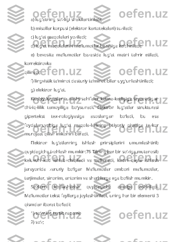 a) lug‘atning so‘zligi shakllanti riladi; 
b) misollar korpusi (elektron kartotekalari) tuziladi; 
c) lug‘at maqolalari yoziladi; 
d) lug‘at maqolalarini ma’lumotlar bazasiga ko‘chiriladi;
e)   bevosita   ma’lumotlar   bazasida   lug‘at   matni   tahrir   etiladi,
korrektirovka
qilinadi; 
f) lingvistik ta’minot dasturiy ta’minot bilan uyg‘unlashtiriladi;
g) elektron lug‘at.
Kitobiy   lug‘atlar   tuzilishi   sahifalar   ketma-ketligiga   tayanadigan
chiziq-lilik   tamoyiliga   bo‘ysunadi.   Elektron   lug‘atlar   strukturasi
gipertekst   tex-nologiyasiga   asoslangan   bo‘ladi,   bu   esa
foydalanuvchiga   lug‘at   maqola-larining   ixtiyoriy   qismiga   tezkor
murojaat qilish imkonini beradi.
Elektron   lug‘atlarning   ishlash   prinsiplarini   umumlashtirib
quyidagicha izohlash mumkin:76 Tilning har bir so‘ziga mutanosib
keluvchi   kod   ishlab   chiqiladi   va   qo‘llanadi,   kodni   qayta   ishlash
jarayonida   zaruriy   bo‘lgan   Ma’lumotlar   ombori   ma’lumotlar,
tarjimalar, sinonim, antonim va sharhlarga ega bo‘lish mumkin.
So‘zlarni   kodlashtirish   quyidagicha   amalga   oshiriladi.
Ma’lumotlar tekst fayllarga joylashtiriladi, uning har bir elementi 3
qismdan iborat bo‘ladi: 
1) so‘zning tartib raqami; 
2) so‘z;  