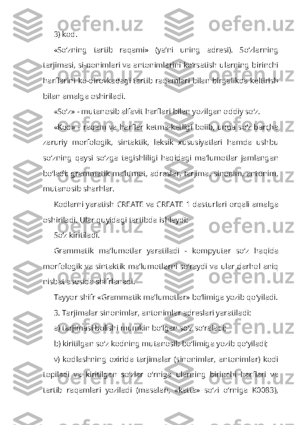 3) kod.
«So‘zning   tartib   raqami»   (ya’ni   uning   adresi).   So‘zlarning
tarjimasi, si-nonimlari va antonimlarini ko‘rsatish ularning birinchi
harflarini ko-dirovkadagi tartib raqamlari bilan birgalikda keltirish
bilan amalga oshi riladi.
«So‘z» - mutanosib alfavit harflari bilan yozilgan oddiy so‘z.
«Kod» - raqam va harflar ketma-ketligi boiib, unda so‘z barcha
zaruriy   morfologik,   sintaktik,   leksik   xususiyatlari   hamda   ushbu
so‘zning   qaysi   so‘zga   tegishliligi   haqidagi   ma’lumotlar   jamlangan
bo‘ladi: grammatik ma’lumot, adreslar, tarjima, sinonim, antonim,
mutanosib sharhlar.
Kodlarni yaratish CREATE va CREATE 1 dasturlari orqali amalga
oshiriladi. Ular quyidagi tartibda ishlaydi:
So‘z kiritiladi.
Grammatik   ma’lumotlar   yaratiladi   -   kompyuter   so‘z   haqida
mor fologik va sintaktik ma’lumotlarni so‘raydi va ular darhol aniq
nisbat asosida shifrlanadi.
Tayyor shifr «Grammatik ma’lumotlar» bo‘limiga yozib qo‘yiladi.
3. Tarjimalar sinonimlar, antonimlar adreslari yaratiladi: 
a) tarjimasi bolishi mumkin bo‘lgan so‘z so‘raladi;
b) kiritilgan so‘z kodning mutanosib bo‘limiga yozib qo‘yiladi;
v)   kodlashning   oxirida   tarjimalar   (sinonimlar,   antonimlar)   kodi
topiladi   va   kiritilgan   so‘zlar   o‘rniga   ularning   birinchi   harflari   va
tartib   raqamlari   yoziladi   (masalan,   «katta»   so‘zi   o‘rniga   K0083), 