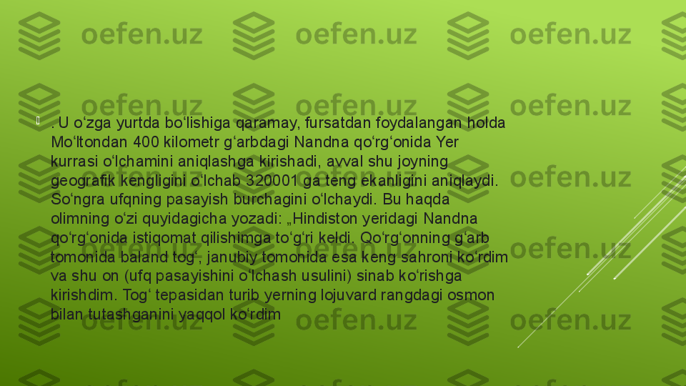 
.  U	 o zga	 yurtda	 bo lishiga	 qaramay,	 fursatdan	 foydalangan	 holda	 	ʻ ʻ
Mo ltondan	
 400	 kilometr	 g arbdagi	 Nandna	 qo rg onida	 Yer	 	ʻ ʻ ʻ ʻ
kurrasi	
 o lchamini	 aniqlashga	 kirishadi,	 avval	 shu	 joyning	 	ʻ
geografik
 kengligini	 o lchab	 320001	 ga	 teng	 ekanligini	 aniqlaydi.	 	ʻ
So ngra	
 ufqning	 pasayish	 burchagini	 o lchaydi.	 Bu	 haqda	 	ʻ ʻ
olimning	
 o zi	 quyidagicha	 yozadi: 	ʻ „ Hindiston  yeridagi	 Nandna	 
qo rg onida	
 istiqomat	 qilishimga	 to g ri	 keldi.	 Qo rg onning	 g arb	 	ʻ ʻ ʻ ʻ ʻ ʻ ʻ
tomonida	
 baland	 tog ,	 janubiy	 tomonida	 esa	 keng	 sahroni	 ko rdim	 	ʻ ʻ
va	
 shu	 on	 (ufq	 pasayishini	 o lchash	 usulini)	 sinab	 ko rishga	 	ʻ ʻ
kirishdim.	
 Tog	 tepasidan	 turib	 yerning	 lojuvard	 rangdagi	 osmon	 	ʻ
bilan	
 tutashganini	 yaqqol	 ko rdim	ʻ 