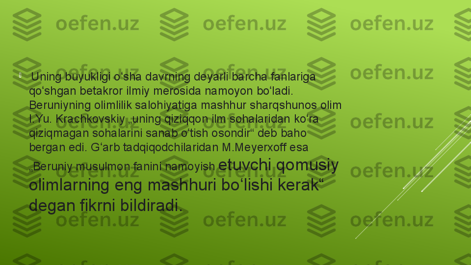 
  Uning buyukligi	 o sha	 davrning	 deyarli	 barcha	 fanlariga	 	ʻ
qo shgan	
 betakror	 ilmiy	 merosida	 namoyon	 bo ladi.	 	ʻ ʻ
Beruniyning	
 olimlilik	 salohiyatiga	 mashhur	 sharqshunos	 olim	 
I.Yu.	
 Krachkovskiy	 „uning	 qiziqqon	 ilm	 sohalaridan	 ko ra	 	ʻ
qiziqmagan	
 sohalarini	 sanab	 o tish	 osondir“	 deb	 baho	 	ʻ
bergan	
 edi.	 G arb	 tadqiqodchilaridan	 M.Meyerxoff	 esa	 	ʻ
„Beruniy	
 musulmon	 fanini	 namoyish	  etuvchi	 qomusiy	 
olimlarning	
 eng	 mashhuri	 bo lishi	 kerak“	 	ʻ
degan	
 fikrni	 bildiradi. 