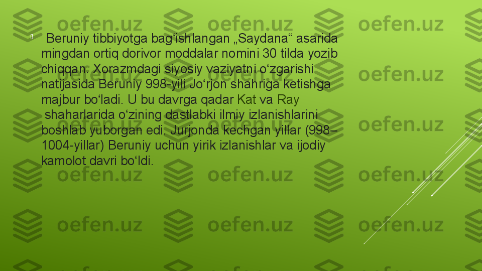 
   Beruniy	 tibbiyotga	 bag ishlangan	 „Saydana“	 asarida	 	ʻ
mingdan	
 ortiq	 dorivor	 moddalar	 nomini	 30	 tilda	 yozib	 
chiqqan.	
 Xorazmdagi	 siyosiy	 vaziyatni	 o zgarishi	 	ʻ
natijasida	
 Beruniy	 998-yili	 Jo rjon	 shahriga	 ketishga	 	ʻ
majbur	
 bo ladi.	 U	 bu	 davrga	 qadar 	ʻ Kat  va  Ray
 shaharlarida	
 o zining	 dastlabki	 ilmiy	 izlanishlarini	 	ʻ
boshlab	
 yuborgan	 edi.	 Jurjonda	 kechgan	 yillar	 (998–
1004-yillar)	
 Beruniy	 uchun	 yirik	 izlanishlar	 va	 ijodiy	 
kamolot	
 davri	 bo ldi	ʻ .  