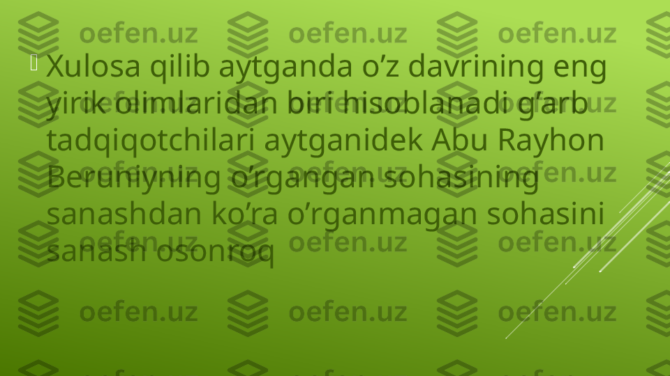 
Xulosa qilib aytganda o’z davrining eng 
yirik olimlaridan biri hisoblanadi g’arb 
tadqiqotchilari aytganidek Abu Rayhon 
Beruniyning o’rgangan sohasining 
sanashdan ko’ra o’rganmagan sohasini 
sanash osonroq  