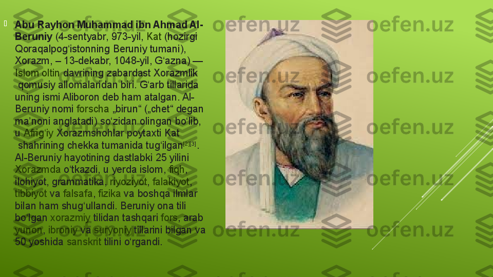 
Abu Rayhon Muhammad ibn Ahmad Al-
Beruniy  (4-sentyabr, 973-yil,  Kat  (hozirgi	 
Qoraqalpog istonning	
 Beruniy	 tumani), 	ʻ
Xorazm , –	
 13-dekabr,	 1048-yil,  G azna	ʻ ) — 
Islom   oltin   davrining  zabardast  Xorazmlik
 qomusiy	
 allomalaridan	 biri.	 G arb	 tillarida	 	ʻ
uning	
 ismi	 Aliboron	 deb	 ham	 atalgan.	 Al-
Beruniy	
 nomi  forscha  „birun“	 („chet“	 degan	 
ma noni	
 anglatadi)	 so zidan	 olingan	 bo lib,	 	ʼ ʻ ʻ
u  Afrig iy	
ʻ   Xorazmshohlar  poytaxti  Kat
 shahrining	
 chekka	 tumanida	 tug ilgan	ʻ [2] [3]
.	 
Al-Beruniy	
 hayotining	 dastlabki	 25	 yilini 
Xorazmda  o tkazdi,	
 u	 yerda 	ʻ islom ,  fiqh , 
ilohiyot ,	
 grammatika,  riyoziyot ,  falakiyot , 
tibbiyot  va  falsafa ,  fizika  va	
 boshqa	 ilmlar	 
bilan	
 ham	 shug ullandi.	 Beruniy	 ona	 tili	 	ʻ
bo lgan 	
ʻ xorazmiy   tilidan  tashqari  fors ,  arab  
yunon ,  ibroniy  va  suryoniy  tillarini	
 bilgan	 va	 
50	
 yoshida  sanskrit   tilini  o rgandi.	ʻ 