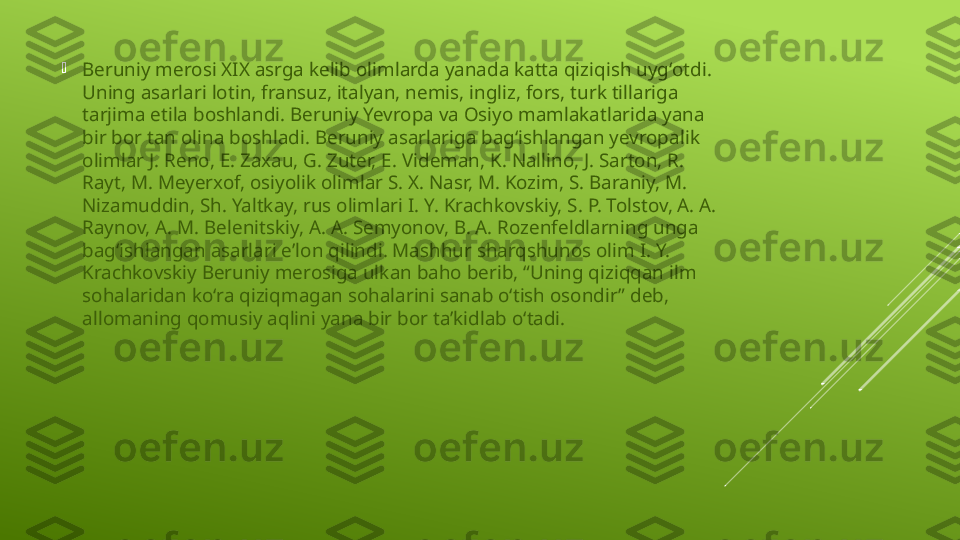 
Beruniy merosi XIX asrga kelib olimlarda yanada katta qiziqish uygʻotdi. 
Uning asarlari lotin, fransuz, italyan, nemis, ingliz, fors, turk tillariga 
tarjima etila boshlandi. Beruniy Yevropa va Osiyo mamlakatlarida yana 
bir bor tan olina boshladi. Beruniy asarlariga bagʻishlangan yevropalik 
olimlar J. Reno, E. Zaxau, G. Zuter, E. Videman, K. Nallino, J. Sarton, R. 
Rayt, M. Meyerxof, osiyolik olimlar S. X. Nasr, M. Kozim, S. Baraniy, M. 
Nizamuddin, Sh. Yaltkay, rus olimlari I. Y. Krachkovskiy, S. P. Tolstov, A. A. 
Raynov, A. M. Belenitskiy, A. A. Semyonov, B. A. Rozenfeldlarning unga 
bagʻishlangan asarlari eʼlon qilindi. Mashhur sharqshunos olim I. Y. 
Krachkovskiy Beruniy merosiga ulkan baho berib, “Uning qiziqqan ilm 
sohalaridan koʻra qiziqmagan sohalarini sanab oʻtish osondir” deb, 
allomaning qomusiy aqlini yana bir bor taʼkidlab oʻtadi. 