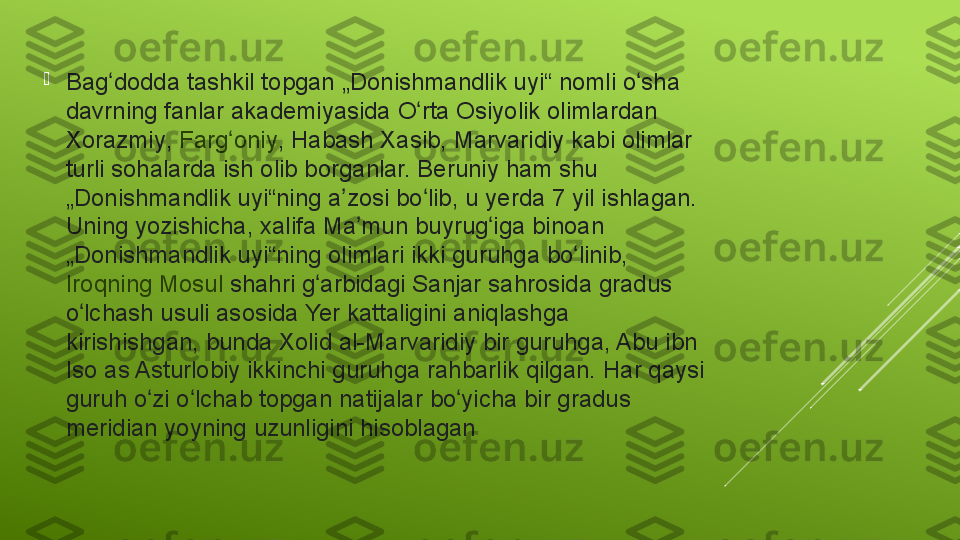 
Bag doddaʻ  tashkil	 topgan	 „Donishmandlik	 uyi“	 nomli	 o sha	 	ʻ
davrning	
 fanlar	 akademiyasida	 O rta	 Osiyolik	 olimlardan 	ʻ
Xorazmiy ,  Farg oniy	
ʻ ,	 Habash	 Xasib,	 Marvaridiy	 kabi	 olimlar	 
turli	
 sohalarda	 ish	 olib	 borganlar.	 Beruniy	 ham	 shu	 
„Donishmandlik	
 uyi“ning	 a zosi	 bo lib,	 u	 yerda	 7	 yil	 ishlagan.	 	ʼ ʻ
Uning	
 yozishicha,	 xalifa	 Ma mun	 buyrug iga	 binoan	 	ʼ ʻ
„Donishmandlik	
 uyi“ning	 olimlari	 ikki	 guruhga	 bo linib, 	ʻ
Iroqning   Mosul  shahri	
 g arbidagi	 Sanjar	 sahrosida	 gradus	 	ʻ
o lchash	
 usuli	 asosida	 Yer	 kattaligini	 aniqlashga	 	ʻ
kirishishgan,	
 bunda	 Xolid	 al-Marvaridiy	 bir	 guruhga,	 Abu	 ibn	 
Iso	
 as	 Asturlobiy	 ikkinchi	 guruhga	 rahbarlik	 qilgan.	 Har	 qaysi	 
guruh	
 o zi	 o lchab	 topgan	 natijalar	 bo yicha	 bir	 gradus	 	ʻ ʻ ʻ
meridian	
 yoyning	 uzunligini	 hisoblagan 