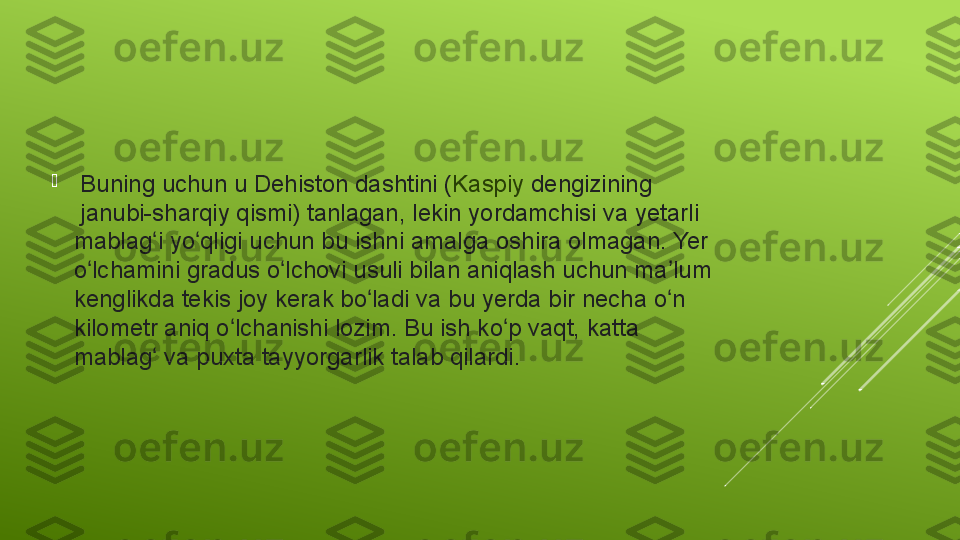 
  Buning uchun	 u	 Dehiston	 dashtini	 ( Kaspiy   dengizining
 janubi-sharqiy	
 qismi)	 tanlagan,	 lekin	 yordamchisi	 va	 yetarli	 
mablag i	
 yo qligi	 uchun	 bu	 ishni	 amalga	 oshira	 olmagan.	 Yer	 	ʻ ʻ
o lchamini	
 gradus	 o lchovi	 usuli	 bilan	 aniqlash	 uchun	 ma lum	 	ʻ ʻ ʼ
kenglikda	
 tekis	 joy	 kerak	 bo ladi	 va	 bu	 yerda	 bir	 necha	 o n	 	ʻ ʻ
kilometr	
 aniq	 o lchanishi	 lozim.	 Bu	 ish	 ko p	 vaqt,	 katta	 	ʻ ʻ
mablag	
 va	 puxta	 tayyorgarlik	 talab	 qilardi.	 	ʻ 