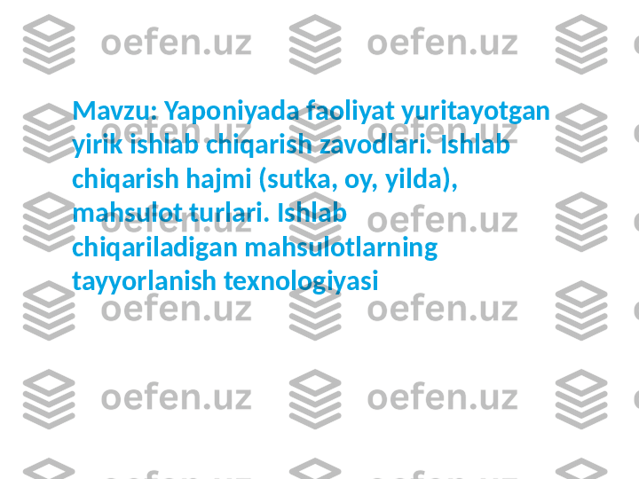 Mavzu:  Yaponiyada faoliyat yuritayotgan 
yirik ishlab chiqarish zavodlari.  I shlab 
chiqarish hajmi (sutka, oy, yilda), 
mahsulot turlari. Ishlab 
chiqariladigan mahsulotlarning 
tayyorlanish texnologiyasi 