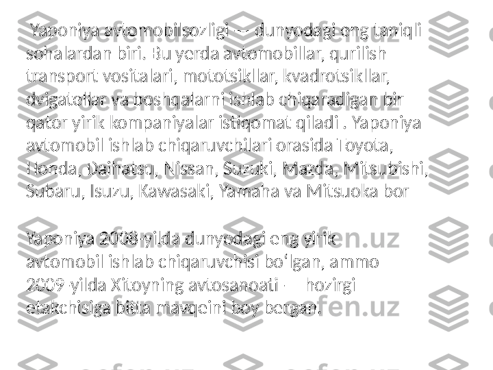 Yaponiya 2008-yilda dunyodagi eng yirik 
avtomobil ishlab chiqaruvchisi boʻlgan, ammo 
2009-yilda Xitoyning avtosanoati — hozirgi 
etakchisiga bitta mavqeini boy bergan.   Yaponiya avtomobilsozligi — dunyodagi eng taniqli 
sohalardan biri. Bu yerda avtomobillar, qurilish 
transport vositalari, mototsikllar, kvadrotsikllar, 
dvigatellar va boshqalarni ishlab chiqaradigan bir 
qator yirik kompaniyalar istiqomat qiladi . Yaponiya 
avtomobil ishlab chiqaruvchilari orasida Toyota, 
Honda, Daihatsu, Nissan, Suzuki, Mazda, Mitsubishi, 
Subaru, Isuzu, Kawasaki, Yamaha va Mitsuoka bor 