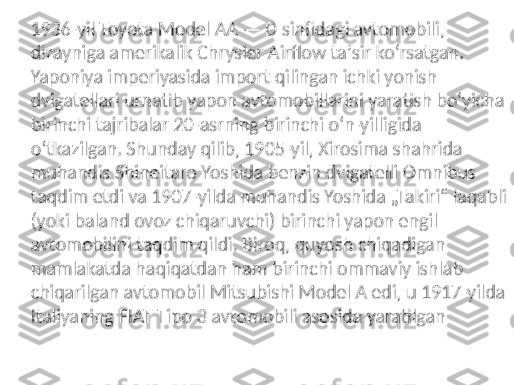 1936-yil Toyota Model AA — D sinfidagi avtomobili, 
dizayniga amerikalik Chrysler Airflow taʼsir koʻrsatgan.
Yaponiya imperiyasida import qilingan ichki yonish 
dvigatellari urnatib yapon avtomobillarini yaratish boʻyicha 
birinchi tajribalar 20-asrning birinchi oʻn-yilligida 
oʻtkazilgan. Shunday qilib, 1905-yil, Xirosima shahrida 
muhandis Shineitaro Yoshida benzin dvigatelli Omnibus 
taqdim etdi va 1907-yilda muhandis Yoshida „Takiri“ laqabli 
(yoki baland ovoz chiqaruvchi) birinchi yapon engil 
avtomobilini taqdim qildi. Biroq, quyosh chiqadigan 
mamlakatda haqiqatdan ham birinchi ommaviy ishlab 
chiqarilgan avtomobil Mitsubishi Model A edi, u 1917-yilda 
Italiyaning FIAT Tipo 3 avtomobili asosida yaratilgan 