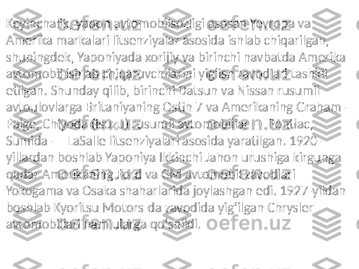 Keyinchalik, yapon avtomobilsozligi asosan Yevropa va 
Amerika markalari litsenziyalar asosida ishlab chiqarilgan, 
shuningdek, Yaponiyada xorijiy va birinchi navbatda Amerika 
avtomobil ishlab chiqaruvchilarini yigʻish zavodlari tashkil 
etilgan. Shunday qilib, birinchi Datsun va Nissan rusumli 
avtoulovlarga Britaniyaning Ostin 7 va Amerikaning Graham-
Paige, Chiyoda (Isuzu) rusumli avtomobillar — Pontiac, 
Sumida — LaSalle litsenziyalari asosida yaratilgan. 1920-
yillardan boshlab Yaponiya Ikkinchi Jahon urushiga kirgunga 
qadar Amerikaning Ford va GM avtomobil zavodlari 
Yokogama va Osaka shaharlarida joylashgan edi. 1927-yildan 
boshlab Kyoritsu Motors-da zavodida yigʻilgan Chrysler 
avtomobillari ham ularga qoʻshildi. 