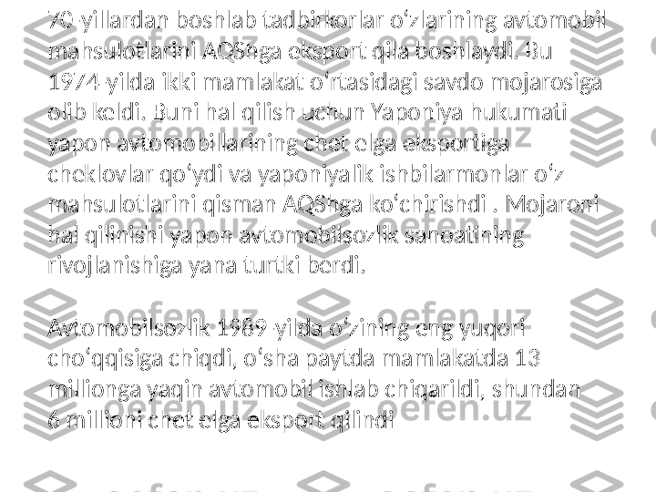 70-yillardan boshlab tadbirkorlar oʻzlarining avtomobil 
mahsulotlarini AQShga eksport qila boshlaydi. Bu 
1974-yilda ikki mamlakat oʻrtasidagi savdo mojarosiga 
olib keldi. Buni hal qilish uchun Yaponiya hukumati 
yapon avtomobillarining chet elga eksportiga 
cheklovlar qoʻydi va yaponiyalik ishbilarmonlar oʻz 
mahsulotlarini qisman AQShga koʻchirishdi . Mojaroni 
hal qilinishi yapon avtomobilsozlik sanoatining 
rivojlanishiga yana turtki berdi.
Avtomobilsozlik 1989-yilda oʻzining eng yuqori 
choʻqqisiga chiqdi, oʻsha paytda mamlakatda 13 
millionga yaqin avtomobil ishlab chiqarildi, shundan 
6 millioni chet elga eksport qilindi 