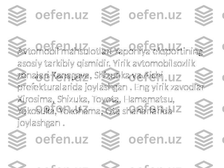 Avtomobil mahsulotlari Yaponiya eksportining 
asosiy tarkibiy qismidir. Yirik avtomobilsozlik 
zonalari Kanagava, Shizuoka va Aichi 
prefekturalarida joylashgan . Eng yirik zavodlar 
Xirosima, Shizuka, Toyota, Hamamatsu, 
Yokosuka, Yokohama, Ota shaharlarida 
joylashgan . 