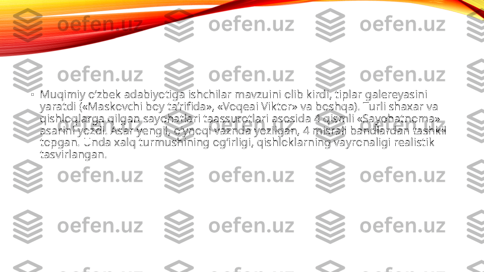 •
Muqimiy o‘zbek adabiyotiga ishchilar mavzuini olib kirdi, tiplar galereyasini 
yaratdi («Maskovchi boy ta’rifida», «Voqeai Viktor» va boshqa). Turli shaxar va 
qishloqlarga qilgan sayohatlari taassurotlari asosida 4 qismli «Sayohatnoma» 
asarini yozdi. Asar yengil, o‘ynoqi vaznda yozilgan, 4 misrali bandlardan tashkil 
topgan. Unda xalq turmushining og‘irligi, qishloklarning vayronaligi realistik 
tasvirlangan.  