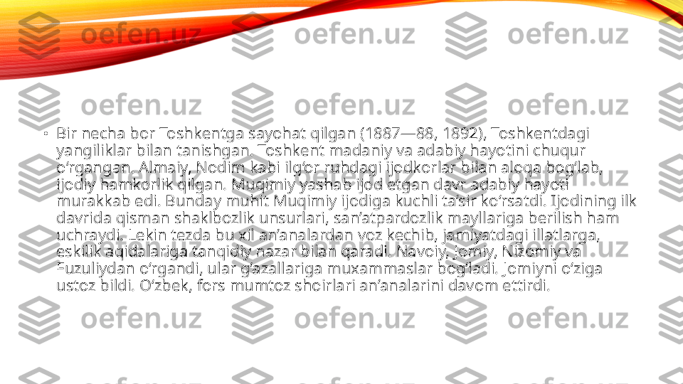 •
Bir necha bor Toshkentga sayohat qilgan (1887—88, 1892), Toshkentdagi 
yangiliklar bilan tanishgan. Toshkent madaniy va adabiy hayotini chuqur 
o‘rgangan. Almaiy, Nodim kabi ilg‘or ruhdagi ijodkorlar bilan aloqa bog‘lab, 
ijodiy hamkorlik qilgan. Muqimiy yashab ijod etgan davr adabiy hayoti 
murakkab edi. Bunday muhit Muqimiy ijodiga kuchli ta’sir ko‘rsatdi. Ijodining ilk 
davrida qisman shaklbozlik unsurlari, san’atpardozlik mayllariga berilish ham 
uchraydi. Lekin tezda bu xil an’analardan voz kechib, jamiyatdagi illatlarga, 
eskilik aqidalariga tanqidiy nazar bilan qaradi. Navoiy, Jomiy, Nizomiy va 
Fuzuliydan o‘rgandi, ular g‘azallariga muxammaslar bog‘ladi. Jomiyni o‘ziga 
ustoz bildi. O‘zbek, fors mumtoz shoirlari an’analarini davom ettirdi. 