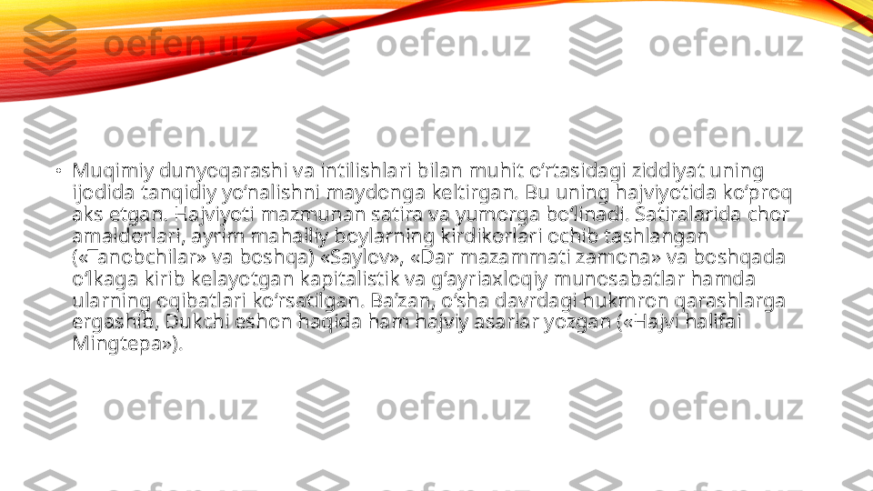 •
Muqimiy dunyoqarashi va intilishlari bilan muhit o‘rtasidagi ziddiyat uning 
ijodida tanqidiy yo‘nalishni maydonga keltirgan. Bu uning hajviyotida ko‘proq 
aks etgan. Hajviyoti mazmunan satira va yumorga bo‘linadi. Satiralarida chor 
amaldorlari, ayrim mahalliy boylarning kirdikorlari ochib tashlangan 
(«Tanobchilar» va boshqa) «Saylov», «Dar mazammati zamona» va boshqada 
o‘lkaga kirib kelayotgan kapitalistik va g‘ayriaxloqiy munosabatlar hamda 
ularning oqibatlari ko‘rsatilgan. Ba’zan, o‘sha davrdagi hukmron qarashlarga 
ergashib, Dukchi eshon haqida ham hajviy asarlar yozgan («Hajvi halifai 
Mingtepa»). 