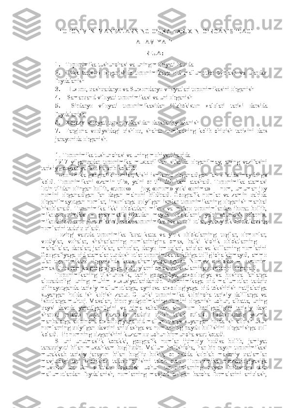     TOPONIMIK   MANBALARNING  O‘LKA TARIXINI O‘RGANISHDAGI
AHAMIYATI
REJA:
1. Toponimika tushunchasi va uning mohiyati haqida
2. O'lka   tarixini   o'rganishda   toponimikaga   oid   ma'lumotlar   to'plash   va   ulardan
foydalanish
3.  Buxoro, qashqadaryo va Surxondaryo viloyatlari toponimikasini o'rganish
4.  Samarqand viloyati toponimikasi  va  uni o'rganish
5.   Sirdaryo   viloyati   toponimikasidan   O'zbekiston   xalqlari   tarixi   darsida
foydalanish
6. Xorazm viloyati toponimikasidan darsda foydalanish
7. Farg'ona   vodiysidagi   qishloq,   shahar   nomlarining   kelib   chiqish   tarixini   dars
jarayonida o'rganish.
1. Toponimika tushunchasi va uning mohiyati haqida
1917   yilga   qadar   toponimika   mustaqil   fan   sifatida   o'rganilmay,   uning   vazifasini
tarixiy geografiya fani bajarib kelardi.
Toponimika   geografik  nomlar,  kishi  ismlarini   o'rganadigan  fan  sifatida  maydonga
keldi.   Toponimikani   «zamin   tili»,   ya' ni   er   tili   deb   ham   atashadi.   Toponimika   atamasi
lotin tilidan olingan bo'lib,   «topos»   —   joy,   «onom» yoki «onima» —   nom,   umuman joy
nomini   o'rganadigan   fan   degan   ma'noni   bildiradi.   Geografik   nomlar   va   zamin   qa'rida
o' rganilmayotgan   nomlar,   insonlarga   qo'yilgan   ismlar   toponimikaning   o'rganish   manbai
hisoblanadi.   Toponimika   ikki   ob'ektdan:   mikro   va   makro   toponimlardan   iborat   bo'lib,
mikrotoponimika   —   grammatik   jihatdan   mayda   ob'ektlarni,   ya'ni   «turdosh   otlarni»,
mikroob'ektlarning' nomlarini, makrotoponimika   esa   atoqli otlar, ya'n yirik ob'ektlarning
nomlarini tadqiq qiladi.
Hozirgi   vaqtda   toponimika   faqat   katta   va   yirik   ob'ektlarning:   tog'lar,   o'rmonlar,
vodiylar,   vohalar,   shaharlarning   nomlarinigina   emas,   balki   kichik   ob'ektlarning   —
mahallalar,   daralar;   jarliklar,   anhorlar,   daryo   irmoqlari,   ariqlar   va   ko'llarning   nomlarini
Geografiyaga oid atamalar turdosh otlar toponimika tarkibiga to'lig'icha kirmaydi,  ammo
ular   toponimikani   o'rganishda   katta   ahamiyatga   egadir.   Nomsiz   «ob'ekt»   —   toponim
emas. Toponimika geografiyaga oid joylarni emas, balki ularning nomlarini o'rganadi.
Toponimikaning   tilshunoslik,   tarih   geografiya,   arxeologiya   va   boshqa   fanlarga
aloqadorligi   uning   muhim   xususiyatlaridandir.   Toponimikaga   oid   ma'lumotlar   tadqiq
qilinayotganda   tarixiy   ma'lumotlarga,   ayniqsa   arxeologiyaga   oid   tekshirish   natijalariga
suyangan   holda   ish   ko'rish   zarur.   CHunki   toponimika   ko'pincha   tarixiy   dalillarga   va
isbotlarga muhtoj. Masalan, biror yodgorlmkning nomini o'rganish uchun, albatta, uning
qaysi   davrda   yaratilganligini   va   nima   sababdan   shu   nom   berilganligini   tarixiy   davr
sharoiti   muhiti   nuqtai   nazaridan   tadqiq   qilish   talab   etiladi.   Tadqiqotning   yozma
manbalarga ko'pincha arxeologiyaga oid ma'lumotlarga suyangan holda ish ko'rish usuli
nomlarning qo'yilgan davrini aniqlashga va nomlarning paydo bo'lishini o'rganishga qo'l
keladi. Bir nomning o'zgarishini kuzatmoq uchun birmuncha vaqt ketadi.
SHuni   unutmaslik   kerakki,   geografik   nomlar   ijtimoiy   hodisa   bo'lib,   jamiyat
taraqqiyoti   bilan   mustahkam   bog'liqdir.   Ma'lum   bo'lishicha,   har   bir   rayon   toponimikasi
murakkab   tarixiy   jarayon   bilan   bog'liq   bo'lib,   er   ostida   ko'plab   madaniy   qatlamlar
mavjudligi   uni   siichiklab   tadqiq   qilishni   talab   etadi.   Toponimika   mstodologiyasiga
muvofiq   uni   fan   sifatida   o'rganish   uchun   toponimlarning   paydo   bo'lishiga   doir
ma'lumotlardan   foydalanish,   nomlarning   mavjud   bo'lgan   barcha   formalarini   aniqlash, 