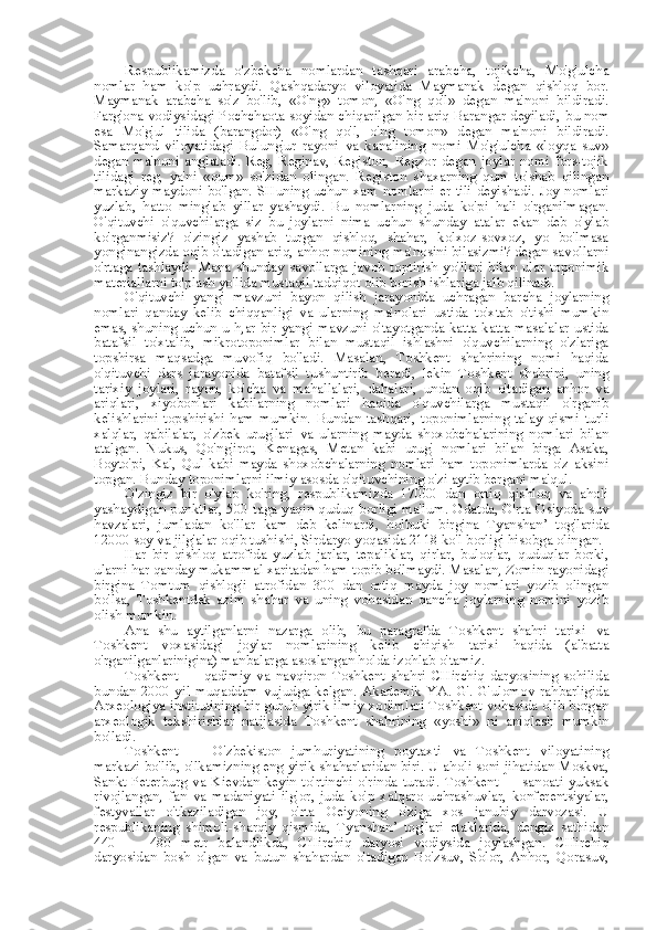 Respublikamizda   o'zbekcha   nomlardan   tashqari   arabcha,   tojikcha,   Mo'g'ulcha
nomlar   ham   ko'p   uchraydi.   Qashqadaryo   viloyatida   Maymanak   degan   qishloq   bor.
Maymanak   arabcha   so'z   bo'lib,   «O'ng»   tomon,   «O'ng   qo'l»   degan   ma'noni   bildiradi.
Farg'ona vodiysidagi Pochchaota soyidan chiqarilgan bir ariq Barangar deyiladi,  bu nom
esa   Mo'g' ul   tilida   (barangdor)   «O'ng   qo'l,   o'ng   tomon»   degan   ma'noni   bildiradi.
Samarqand   viloyatidagi   Bulung'ur   rayoni   va   kanalining   nomi   Mo'g'ulcha   «loyqa   suv»
degan   ma'noni   anglatadi.   Reg,   Reginav,   Registon,   Regzor   degan   joylar   nomi   fors-tojik
tilidagi   reg,   ya'ni   «qum»   so'zidan   olingan.   Registon   shaxarning   qum   to'shab   qilingan
markaziy maydoni bo'lgan. SHuning uchun xam   nomlarni er tili   deyishadi. Joy nomlari
yuzlab,   hatto   minglab   yillar   yashaydi.   Bu   nomlarning   juda   ko'pi   hali   o'rganilmagan.
O'qituvchi   o'quvchilarga   siz   bu   joylarni   nima   uchun   shunday   atalar   ekan   deb   o'ylab
ko'rganmisiz?   o'zingiz   yashab   turgan   qishloq,   shahar,   kolxoz-sovxoz,   yo   bo'lmasa
yonginangizda oqib o'tadigan ariq, anhor nomining ma'nosini bilasizmi? degan savollarni
o'rtaga   tashlaydi.   Mana   shunday   savollarga   javob   toptirish   yo'llari   bilan   ular   toponimik
materiallarni to'plash yo'lida mustaqil tadqiqot olib borish ishlariga jalb qilinadi.
O'qituvchi   yangi   mavzuni   bayon   qilish   jarayonida   uchragan   barcha   joylarning
nomlari   qanday   kelib   chiqqanligi   va   ularning   ma'nolari   ustida   to'xtab   o'tishi   mumkin
emas, shuning uchun u h,ar bir yangi mavzuni o'tayotganda katta-katta masalalar ustida
batafsil   to'xtalib,   mikrotoponimlar   bilan   mustaqil   ishlashni   o'quvchilarning   o'zlariga
topshirsa   maqsadga   muvofiq   bo'ladi.   Masalan,   Toshkent   shahrining   nomi   haqida
o'qituvchi   dars   jarayonida   batafsil   tushuntirib   beradi,   lekin   Toshkent   shahrini,   uning
tarixiy   joylari,   rayon,   ko' cha   va   mahallalari,   dahalari,   undan   oqib   o'tadigan   anhor   va
ariqlari,   xiyobonlari   kabilarning   nomlari   haqida   o'quvchilarga   mustaqil   o'rganib
kelishlarini   topshirishi   ham   mumkin.   Bundan   tashqari,   toponimlarning   talay   qismi   turli
xalqlar,   qabilalar,   o'zbek   urug'lari   va   ularning   mayda   shoxobchalarining   nomlari   bilan
atalgan.   Nukus,   Qo'ng'irot,   Kenagas,   Metan   kabi   urug'   nomlari   bilan   birga   Asaka,
Boyto'pi,   Kal,   Qul   kabi   mayda   shoxobchalarning   nomlari   ham   toponimlarda   o'z   aksini
topgan. Bunday toponimlarni ilmiy asosda o'qituvchining o'zi aytib bergani ma'qul.
O'zingiz   bir   o'ylab   ko'ring,   respublikamizda   17000   dan   ortiq   qishloq   va   aholi
yashaydigan punktlar, 500 taga yaqin quduq borligi ma'lum. Odatda, O'rta Osiyoda suv
havzalari,   jumladan   ko' llar   kam   deb   kelinardi,   holbuki   birgina   Tyanshan’   tog'larida
12000  soy  va jilg'alar oqib tushishi, Sirdaryo yoqasida 2118 ko'l borligi hisobga olingan.
Har   bir   qishloq   atrofida   yuzlab   jarlar,   tepaliklar,   qirlar,   buloqlar,   quduqlar   borki,
ularni har qanday mukammal xaritadan ham topib bo'lmaydi. Masalan, Zomin rayonidagi
birgina   Tomtum   qishlog'i   atrofidan   300   dan   ortiq   mayda   joy   nomlari   yozib   olingan
bo'lsa,   Toshkentdek   azim   shahar   va   uning   vohasidan   qancha   joylarning   nomini   yozib
olish mumkin.
Ana   shu   aytilganlarni   nazarga   olib,   bu   paragrafda   Toshkent   shahri   tarixi   va
Toshkent   voxasidagi   joylar   nomlarining   kelib   chiqish   tarixi   haqida   (albatta
o'rganilganlarinigina) manbalarga asoslangan holda izohlab o'tamiz.
Toshkent   —   qadimiy   va   navqiron   Toshkent   shahri   CHirchiq   daryosining   sohilida
bundan  2000 yil  muqaddam vujudga kelgan.  Akademik   YA.   G'. G'ulomov  rahbarligida
Arxeologiya institutining bir guruh yirik ilmiy xodimlari Toshkent vohasida olib borgan
arxeologik   tekshirishlar   natijasida   Toshkent   shahrining   «yoshi»   ni   aniqlash   mumkin
bo'ladi.
Toshkent   —   O'zbekiston   jumhuriyatining   poytaxti   va   Toshkent   viloyatining
markazi bo'lib, o'lkamizning eng yirik shaharlaridan biri. U aholi soni jihatidan Moskva,
Sankt-Peterburg   va   Kievdan   keyin   to'rtinchi  o' rinda   turadi.   Toshkent  —   sanoati  yuksak
rivojlangan,   fan   va   madaniyati   ilg'or,   juda   ko'p   xalqaro   uchrashuvlar,   konferentsiyalar,
festyvallar   o'tkaziladigan   joy,   o'rta   Oeiyoning   o'ziga   xos   janubiy   darvozasi.   U
respublikaning   shimoli-sharqiy   qismida,   Tyanshan’   tog'lari   etaklarida,   dengiz   sathidan
440   —   480   metr   balandlikda,   CHirchiq   daryosi   vodiysida   joylashgan.   CHirchiq
daryosidan   bosh   olgan   va   butun   shahardan   o'tadigan   Bo'zsuv,   Solor,   Anhor,   Qorasuv, 