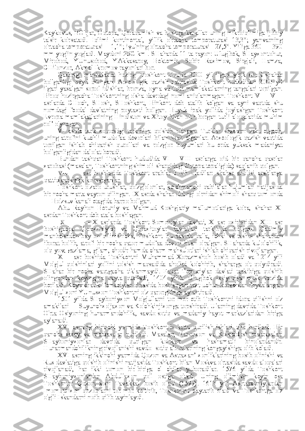 Kaykovus, BO'rjar, Oqtepa, Qoraqamish   va   boshqa kanallar uning mikroiqlimiga ijobiy
ta' sir   ko'rsatadi.   Iqlimi   kontinental,   yillik   o'rtacha   temperaturasi   13,3°;   yanvarning
o'rtacha temperaturasi —1,1°; iyulning o'rtacha temperaturasi +27,5°. Yiliga 360 — 390
mm yog'in yog'adi. Maydoni   25C   km . SHaharda 11   ta   rayon: Ulug'bek, SHayxontohur,
Mirobod,   YUnusobod,   YAkkasaroy,   Bektemir,   Sobir   Raximov,   Sirg'ali,   Hamza,
CHilonzor, Akmal Ikromov rayonlari bor.
Qadimgi   manbalarda   hozirgi   Toshkent   o'rnida   2000   yil   ilgari   yirik   obod   shahar
bo'lganligi   qayd   qilingan.   Arxeologik   qazish   natijasida   Toshkent   hududidan   2000   yil
ilgari  yasalgan  sopol  idishlar,   bronza,   oyna   va   turli  mamlakatlarning   tangalari  topilgan.
Biroq hozirgacha Toshkentning o'sha davrdagi nomi aniqlanmagan. Toshkent  V  —  VIII
asrlarda   CHoch,   SHosh,   SHoshkent,   Binkent   deb   atalib   kelgan   va   ayni   vaqtda   shu
nomdagi   feodal   davlatning   poytaxti   bo'lgan.   Buyuk   ipak   yo'lida   joylashgan   Toshkent
Evropa  mamlakatlarining   Hindiston   va   Xitoy   bilan   olib  borgan  turli  aloqalarida  muhim
rol’  o'ynagan.
VI   asrda   turk   xoqonligi   tarkibiga   qo'shib   olingan.   Turklar   shaxarni   zabt   etgach,
uning  atrofini  kuchli  mudofaa  devorlari   bilan   o'rab  olganlar.  Arxeologik  qazish  vaqtida
topilgan   ishlab   chiqarish   qurollari   va   ro'zg'or   buyumlari   bu   erda   yuksak   madaniyat
bo'lganligidan dalolat beradi.
Bundan   tashqari   Toshkent   hududida   VI   —VIII   asrlarga   oid   bir   qancha   qasrlar
xarobasi (masalan, Toshkentning shimoli-sharqidagi Oqtepa tepaligida) saqlanib qolgan.
VIII   asr   boshlarida   Toshkent   arablar   bosib   oladilar:   shahar   aholisi   arablarga
qattiq qarshilik ko'rsatganlar.
Toshkent  o'zaro  urushlar, qo'zg'olonlar, ko'chmanchi  qabilalar hujumlari natijasida
bir necha  marta  vayron qilingan. IX asrda shahar oldingi o'rnidan shimoli-sharq tom  onda
— Bo'zsuv kanali etagida barpo bo'lgan.
Abu   Rayhon   Beruniy   va   Mahmud   Koshg'ariy   ma'lumotlariga   ko'ra,   shahar   XI
asrdan Toshkent deb atala boshlagan.
IX   —   X   asrlarda   Toshkent   Somoniylar   davlati,   X   asr   oxirlaridan   XIII   asr
boshigacha   Qoraxoniylar   va   Qoraxitoylar   davlatlari   tarkibida   bo'lgan.   Qadimiy
manbalardan   bay   on   qilinishicha,   Toshkent   bu   davrda   qal'a,   ichki   va   tashqi   shahardan
iborat bo'lib, atrofi bir necha qator mudofaa devori   bilan   o'ralgan. SHaharda kulolchilik,
o'q-yoy, gazlama, gilam, chodir hamda charm mahsulotlari ishlab chiqarish rivojlangan.
XIII   asr   boshida   Toshkentni   Muhammad   Xorazmshoh   bosib   oladi   va   1214   yili
Mo'g'ul   qo'shinlari   yo'lini   to'sish   maqsadida   aholini   ko'chirib,   shaharga   o't   qo'ydiradi.
SHahar   bir   necha   vaqtgacha   tiklanmaydi.   Faqat   Temuriylar   davlati   tarkibiga   qo'shib
olingandan   keyingina   qayta   quriladi,   1404   yilda   Ulug'bek   ixtiyoriga   mulk   tarzida
beriladi. Keyinchalik Temuriylar o'rtasida boshlangan taxt uchun kurashdan foydalangan
Mo'g'ul xoni YUnusxon Toshkentni o'z qarorgohiga aylantiradi.
1501   yilda   SHayboniyxon   Mo'g'ullarni   tor-mor   etib   Toshkentni   idora   qilishni   o'z
amakilari — Suyunchxo'jaxon  va  Ko'chkinjixonga topshiradi. Ularning davrida Toshkent
O'rta   Osiyoning   hunarmandchilik,   savdo-sotiq   va   madaniy   hayot   markazlaridan   biriga
aylanadi.
XVI   asrning   birinchi   yarmida   Toshkentda   katta   qurilish   ishlari   olib   boriladi.   Bir
qancha   saroy   va   madrasalar   quriladi.   Masalan,   Baroqxon   va   Ko'kaldosh   madrasalari
SHayboniyxonlar   davrida   qurilgan   ko'rkam   va   hashamatli   binolardandir.
Hunarmandchilikning rivojlanishi savdo- sotiq aloqalarining kengayishiga olib keladi.
XVI asrning ikkinchi yarmida Qozon   va   Astraxan’ xonliklarining bosib olinishi   va
Rus  davlatiga qo'shib olinishi natijasida Toshkent  bilan  Moskva o'rtasida savdo aloqalari
rivojlanadi,   har   ikki   tomon   bir-biriga   el   chilar   yuboradilar.   1576   yilda   Toshkent
SHayboniyxonlardan   Abdullaxon   qo'l   ostiga   o'tadi.   Uning   o'limidan   keyin   esa
Toshkentni   Qozon   xoni   Tavakkal   bosib   oladi   (1599).   1613   yili   Ashtarxoniyl ardan
Imomqulixon   qozoqlarni   tor-mor   keltirib,   Toshkentni   qaytarib   oladi   va   Toshkentga   o'z
o'g'li Iskandarni noib qilib tayinlaydi. 