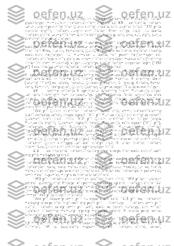 Biroq   Iskandarni   tez   orada   qo'zg'olon   ko'targan   toshkentliklar   o'ldiradilar.   Bundan
g'azablangan Imomqulixon Toshkent aholisini qirg'in qiladi. XVIII asr boshida Toshkent
uchun Jung'oriya xonligi   bilan   Qozoq xonligi o'rtasida ko'p urushlar  bo'ladi. 1723 yilda
qozoqlar   engilib,   Toshkent   Jung'or   xoni   Galdan-TSiren   qo'liga   o'tadi.   Bu   davrda
Toshkent aholisi uzumchilik hamda poliz ekinlari, bug' doy,  tariq,  arpa,  suli, zig'ir, kunjut
etishtirish  bilan  shug'ullangan.
SHahar   rastalarida   ipak   mato   ip-gazlama,   zarbof   kiyimlar   ko'p   bo'lgan.   Rus
savdogarlari   Toshkentga   movut,   qunduz   terisi   va   turli   bo'yoqlar   keltirishgan.   Toshkent
bilan   Balh   Xiva,   Buxoro,   Samarqand,   Qulob,   SHahrisabz   va   boshqa   shaharlar   o'rtasida
savdo-sotiq   rivojlangan.   Pul   muomalasi   u   davrda   hali   yaxshi   rivojlanmagan   edi.
Toshkent   aholisiga   xonlik   g'alla   va   qoramol   bilan   to'lanadigan   maxsus   soliq   (hosilning
o'ndan   bir   qismi   miqdorida)   solgan.   Jung'oriya   xonligi   barham   topgandan   keyin   (1758
yil) Katta o'rda hujumlari natijasida Toshkent ko'p zarar ko'radi.
XVIII   asr   o'rtalarida   Toshkent   tort   daha   (Sebzor,   Ko'kcha,   Beshyog'och,
SHayxontahur)   ga   bo'lingan   bo'lib,   ularning   har   birini   mustaqil   hokim   boshqargan.   Bu
davr   tarixda   «CHor   hokim»   (tort   hokim)   nomi   bilan   mashhur.   SHaharning   devori
(uzunligi 14   km) va   Labzak, Taxtapul, Qorasaroy, Sag'bon, CHig'atoy, Ko'kcha, Samar-
qand, Kamolon, Beshyog'och, Qo'qon, Qashqar, Qo'ymas degan 12  ta  darvozasi bo'lgan.
XVIII   asrning   oxirlarida   SHayxontahur   dahasining   hokimi   YUnusxo'ja   qolgan
uch   daha   hokimligini   ham   o'z   tasarrufiga   olib,   Toshkentda   feodal   tarqoqlikka   chek
qo'yadi.   Bir   necha   harbiy   yurishdan   so'ng   u   Katta   o'rdadan   Toshkent   atrofidagi
qishloqlarni   qaytarib   olishga,   Toshkent   aholisiga   tinchlik   bermayotgan   ko'chmanchi
qozoqlarni bo'ysundirishga muvaffaq bo'ladi.
1799   yili   Qo'qon   qo'shinlari   Toshkentni   qamal   qildi,   ammo   toshkentliklarning
kuchli zarbasiga uchrab, orqaga qaytadi. 1800 yili YUnusxo'ja Qo'qon xonligi ga qarashli
Quramani   bosib   oladi.   Biroq   1807   yili   Qo'qon   qo'shinlari   bilan   bo'lgan   jangda
YUnusxo'ja   engilib,   Quramani   qaytarib   beradi.   YUnusxo'ja   vafot   etgach   (1810   yili),
Toshkentga   uning   o'g'li   Sultonxo'ja   hokim   bo'ladi.   YUnusxo'janing   o'limidan
foydalangan Qo'qon xoni Olimxon o'z ukasi Umarxon qo'mondonligida qo'shin yuborib,
Toshkentni egallaydi  va  unga Sultonxo'janing ukasi Hamidxo'jani hokim qilib tayinlaydi.
Hamidxo'ja Qo'qonga bo'ysunmay qo'yadi. Natijada Olimxon shaxsan o'zi qo'shin tortib,
Toshkentni   Qo'qon   xonligyga   uzil-kesil   qo'shyb   oladi.   SHundan   boshlab   Toshkent
hokimi faqat Qo'qon xoni tomonidan tayinlanadigan bo'ldi.
XIX  asr o'rtalarida Toshkent O'rta Osiyoning Rossiya  bilan  savdo-sotiq qiluvchi
eng yirik markaziga aylanadi.
Rossiya   bilan   O'rta Osiyo shaharlari olib borayotgan savdo-sotiqning 40%i birgina
Toshkentga   to'g'ri   kelar   edi.   Har   yili   Orenburg   va   Semipalatinsk   shaharlari   ga
Toshkentdan   paxta,   paxta   mahsulotlari,   ipak,   guruch,   quruq   mevalar,   jun   va   boshqa
mahsulotlar ortilgan  tuya  karvonlari jo'natilar edi. U erdan  esa  Toshkentga ip-gazlamalar,
temir metall buyumlar, mo'yna  va  boshqalar keltirilardi.
1865   yili   Toshkent   chor   qo'shinlari   tarafidan   bosib   olindi.   1867   yildan   Turkiston
general-   gubernatorligi   Sirdaryo   viloyatining   markaziga   aylandi.   Toshkent   aholisi   ikki
yoqlama — podsho mustamlakachilar hamda mahalliy ekspluatatorlar zulmi ostida qoldi.
Ijtimoiy   va   milliy mustamlaka zulmining avjga chiqishi natijasida Toshkent mehnatkash
ommasi 1892 yilda qo'zg'olon ko'tardi.
1899   yili   Zakaspiy   temir   yo'li   bu   ergacha   etib   keldi.   1905   yili   esa   Toshkentni
markaziy   Rossiya   bilan   bog'lovchi   eng   yaqin   yo'l   —  Orenburg  —   Toshkent   temir  yo'li
qurildi.   Toshkent   asosiy   temir   yo'l   uzeli,   savdo   va   tranzit   punktiga,   ko'p   millatli
Turkiston   o'lkasining   ma'muriy-   siyosiy   markaziga   aylandi.   SHaharda   yangi   sanoat
korxonalari xamda savdo muassasalari vujudga keldi.
1813   yili   Toshkentda   III   sanoat   korxonasi,   jumladan   15   ta   paxta   tozalash   zavodi,
3,5   mingdan   ortiq   hunarmandchilik   ustaxonasi,   22   rus   va   chet   el   savdo   firmalarining
bo'limlari,   186   ta   katta-kichik   magazin   bor   edi.   Toshkent   aholisi,   asosan, 