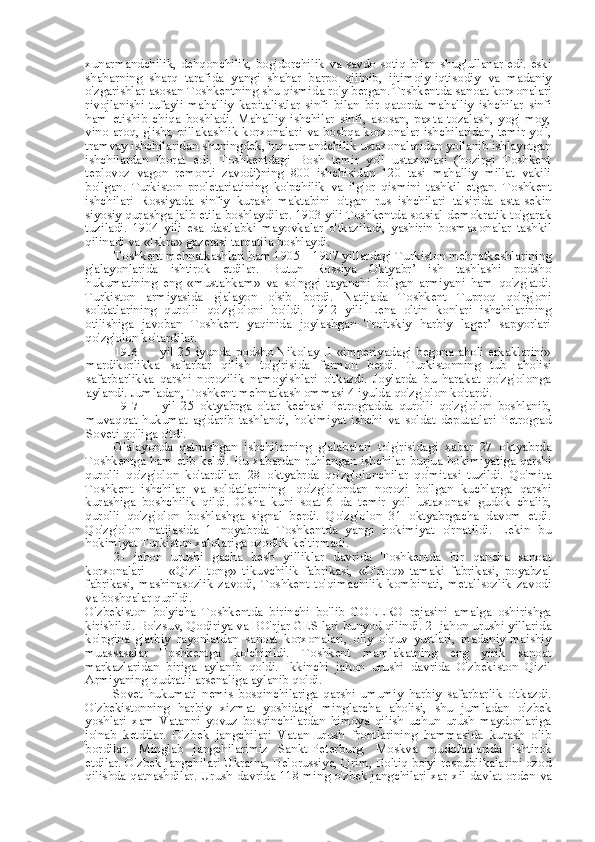 xunarmandchilik, dehqonchilik, bog'dorchilik   va   savdo-sotiq   bilan   shug'ullanar edi. eski
shaharning   sharq   tarafida   yangi   shahar   barpo   qilinib,   ijtimoiy-iqtisodiy   va   madaniy
o'zgarishlar asosan Toshkentning shu qismida ro'y  bergan.  Trshkentda sanoat korxonalari
rivojlanishi   tufayli   mahalliy   kapitalistlar   sinfi   bilan   bir   qatorda   mahalliy   ishchilar   sinfi
ham   etishib   chiqa   boshladi.   Mahalliy   ishchilar   sinfi,   asosan,   paxta   tozalash,   yog'-moy,
vino-aroq, g'isht, pillakashlik korxonalari   va   boshqa korxonalar ishchilaridan, temir yo'l,
tramvay ishchilaridan shuningdek, hunarmandchilik ustaxonalaridan yollanib ishlayotgan
ishchilardan   iborat   edi.   Toshkentdagi   Bosh   temir   yo'l   ustaxonasi   (hozirgi   Toshkent
teplovoz   vagon   remonti   zavodi)ning   800   ishchisidan   120   tasi   mahalliy   millat   vakili
bo'lgan.   Turkiston   proletariatining   ko'pchilik   va   ilg'or   qismini   tashkil   etgan.   Toshkent
ishchilari   Rossiyada   sinfiy   kurash   maktabini   o'tgan   rus   ishchilari   ta'sirida   asta-sekin
siyosiy qurashga jalb etila boshlaydilar. 1903 yili Toshkentda sotsial-demokratik to'garak
tuziladi.   1904   yili   esa   dastlabki   mayovkalar   o'tkaziladi,   yashirin   bosmaxonalar   tashkil
qilinadi  va  «Iskra»  gazetasi tarqatila boshlaydi.
Toshkent mehnatkashlari ham 1905—1907 yillardagi Turkiston mehnatkashlarining
g'alayonlarida   ishtirok   etdilar.   Butun   Rossiya   Oktyabr’   ish   tashlashi   podsho
hukumatining   eng   «mustahkam»   va   so'nggi   tayanchi   bo'lgan   armiyani   ham   qo'zg'atdi.
Turkiston   armiyasida   g'alayon   o'sib   bordi.   Natijada   Toshkent   Tuproq   qo'rg'oni
soldatlarining   qurolli   qo'zg'oloni   bo'ldi.   1912   yili   Lena   oltin   konlari   ishchilarining
otilishiga   javoban   Toshkent   yaqinida   joylashgan   Troitskiy   harbiy   lager’   sapyorlari
qo'zg'olon ko'tardilar.
1916   yil 25 iyunda podsho Nikolay II «imperiyadagi begona aholi erkaklarini»
mardikorlikka   safarbar   qilish   to'g'risida   farmon   berdi.   Turkistonning   tub   aholisi
safarbarlikka   qarshi   norozilik   namoyishlari   o'tkazdi.   Joylarda   bu   harakat   qo'zg'olonga
aylandi.  Jumladan, Toshkent mehnatkash ommasi 4 iyulda qo'zg'olon ko'tardi.
1917   yil   25   oktyabrga   o'tar   kechasi   Petrogradda   qurolli   qo'zg'olon   boshlanib,
muvaqqat   hukumat   ag'darib   tashlandi,   hokimiyat   ishchi   va   soldat   deputatlari   Petrograd
Soveti qo'liga o'tdi.
G'alayonda   qatnashgan   ishchilarning   g'alabalari   to'g'risidagi   xabar   27   oktyabrda
Toshkentga ham etib keldi. Bu xabardan ruhlangan ishchilar burjua hokimiyatiga qarshi
qurolli   qo'zg'olon   ko'tardilar.   28   oktyabrda   qo'zg'olonchilar   qo'mitasi   tuzildi.   Qo'mita
Toshkent   ishchilar   va   soldatlarining-   qo'zg'olondan   norozi   bo'lgan   kuchlarga   qarshi
kurashiga   boshchilik   qildi.   O' sha   kuni   soat   6   da   temir   yo'l   ustaxonasi   gudok   chalib,
qurolli   qo'zg'olon   boshlashga   signal   berdi.   Qo'zg'olon   31   oktyabrgacha   davom   etdi.
Qo'zg'olon   natijasida   1   noyabrda   Toshkentda   yangi   hokimiyat   o'rnatildi.   Lekin   bu
hokimiyat Turkiston xalqlariga ozodlik keltirmadi.
2-   jahon   urushi   gacha   besh   yilliklar   davrida   Toshkentda   bir   qancha   sanoat
korxonalari   —   «Qizil   tong»   tikuvchilik   fabrikasi,   «O'rtoq»   tamaki   fabrikasi,   poyabzal
fabrikasi,   mashinasozlik   zavodi,   Toshkent   to'qimachilik   kombinati,   metallsozlik   zavodi
va  boshqalar qurildi.
O'zbekiston   bo'yicha   Toshkentda   birinchi   bo'lib   GOELRO   rejasini   amalga   oshirishga
kirishildi. Bo'zsuv, Qodiriya va BO'rjar GES lari bunyod qilindi. 2- jahon urushi yillarida
ko'pgina   g'arbiy   rayonlardan   sanoat   korxonalari,   oliy   o'quv   yurtlari,   madaniy-maishiy
muassasalar   Toshkentga   ko'chirildi.   Toshkent   mamlakatning   eng   yirik   sanoat
markazlaridan   biriga   aylanib   qoldi.   Ikkinchi   jahon   urushi   davrida   O'zbekiston   Qizil
Armiyaning qudratli arsenaliga aylanib qoldi.
Sovet   hukumati   nemis   bosqinchilariga   qarshi   umumiy   harbiy   safarbarlik   o'tkazdi.
O'zbekistonning   harbiy   xizmat   yoshidagi   minglarcha   aholisi,   shu   jumladan   o'zbek
yoshlari   xam   Vatanni   yovuz   bosqinchilardan   himoya   qilish   uchun   urush   maydonlariga
jo'nab   ketdilar.   O'zbek   jangchilari   Vatan   urush   frontlarining   hammasida   kurash   olib
bordilar.   Minglab   jangchilarimiz   Sankt-Peterburg,   Moskva   mudofaalarida   ishtirok
etdilar. O'zbek jangchilari Ukraina, Belorussiya, Qrim, Boltiq bo'yi respublikalarini ozod
qilishda qatnashdilar. Urush davrida 118 ming o'zbek jangchilari xar   xil   davlat   orden   va 