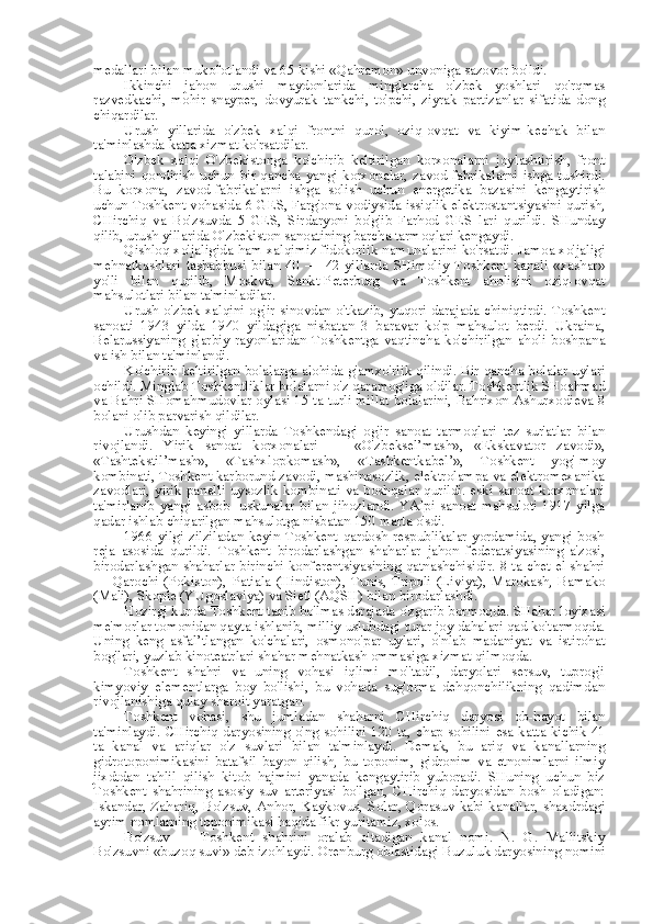 medallari bilan mukofotlandi va 65 kishi «Qahramon» unvoniga sazovor bo'ldi.
Ikkinchi   jahon   urushi   maydonlarida   minglarcha   o'zbek   yoshlari   qo'rqmas
razvedkachi,   mohir   snayper,   dovyurak   tankchi,   to'pchi,   ziyrak   partizanlar   sifatida   dong
chiqardilar.
Urush   yillarida   o'zbek   xalqi   frontni   qurol,   oziq-ovqat   va   kiyim-kechak   bilan
ta'minlashda katta xizmat ko'rsatdilar.
O'zbek   xalqi   O'zbekistonga   ko'chirib   keltirilgan   korxonalarni   joylashtirish,   front
talabini  qondirish uchun  bir qancha  yangi korxonalar, zavod-fabrikalarni  ishga tushirdi.
Bu   korxona,   zavod-fabrikalarni   ishga   solish   uchun   energetika   bazasini   kengaytirish
uchun Toshkent vohasida 6 GES, Farg'ona vodiysida issiqlik elektrostantsiyasini qurish,
CHirchiq   va   Bo'zsuvda   5   GES,   Sirdaryoni   bo'g'ib   Farhod   GES   lari   qurildi.   SHunday
qilib, urush yillarida O'zbekiston sanoatining barcha tarmoqlari kengaydi.
Qishloq xo'jaligida ham xalqimiz fidokorlik namunalarini ko'rsatdi. Jamoa xo'jaligi
mehnatkashlari   tashabbusi   bilan   40   —   42-yillarda   SHimoliy   Toshkent   kanali   «xashar»
yo'li   bilan   qurilib,   Moskva,   Sankt-Peterburg   va   Toshkent   aholisini   oziq-ovqat
mahsulotlari bilan ta'minladilar.
Urush o'zbek xalqini og'ir sinovdan o'tkazib, yuqori darajada chiniqtirdi. Toshkent
sanoati   1943   yilda   1940   yildagiga   nisbatan   3   baravar   ko'p   mahsulot   berdi.   Ukraina,
Belarussiyaning   g'arbiy   rayonlaridan   Toshkentga   vaqtincha   ko'chirilgan   aholi   boshpana
va ish bilan ta'minlandi.
Ko'chirib keltirilgan bolalarga alohida g'amxo'rlik qilindi. Bir qancha bolalar uylari
ochildi. Minglab Toshkentliklar bolalarni o'z qaramog'iga oldilar. Toshkentlik SHoahmad
va Bahri SHomahmudovlar oylasi 15 ta turli millat bolalarini, Bahrixon Ashurxodieva 8
bolani olib parvarish qildilar.
Urushdan   keyingi   yillarda   Toshkendagi   og'ir   sanoat   tarmoqlari   tez   sur'atlar   bilan
rivojlandi.   Yirik   sanoat   korxonalari   —   «O'zbeksel’mash»,   «Ekskavator   zavodi»,
«Tashtekstil’mash»,   «Tashxlopkomash»,   «Tashkentkabel’»,   Toshkent   yog'-moy
kombinati, Toshkent karborund zavodi, mashinasozlik, elektrolampa va elektromexanika
zavodlari, yirik panelli uysozlik kombinati va boshqalar qurildi. eski sanoat korxonalari
ta'mirlanib   yangi   asbob-   uskunalar   bilan  jihozlandi.   YAlpi  sanoat   mahsuloti   1917  yilga
qadar ishlab chiqarilgan mahsulotga nisbatan 150  marta  o'sdi.
1966 yilgi zilziladan keyin Toshkent qardosh respublikalar yordamida, yangi bosh
reja   asosida   qurildi.   Toshkent   birodarlashgan   shaharlar   jahon   federatsiyasining   a'zosi,
birodarlashgan shaharlar birinchi konferentsiyasining qatnashchisidir. 8 ta chet el shahri
—   Qarochi   (Pokiston),   Patiala   (Hindiston),   Tunis,   Tripoli   (Liviya),   Marokash,   Bamako
(Mali), Skople (YUgoslaviya) va Sietl (AQSH) bilan birodarlashdi.
Hozirgi kunda Toshkent tanib bo'lmas darajada o'zgarib bormoqda. SHahar loyixasi
me'morlar tomonidan qayta ishlanib, milliy  uslubdagi turar  joy dahalari qad ko'tarmoqda.
Uning   keng   asfal’tlangan   ko'chalari,   osmono'par   uylari,   o'nlab   madaniyat   va   istirohat
bog'lari, yuzlab kinoteatrlari shahar mehnatkash ommasiga xizmat qilmoqda.
Toshkent   shahri   va   uning   vohasi   iqlimi   mo''tadil,   daryolari   sersuv,   tuprog'i
kimyoviy   elementlarga   boy   bo'lishi,   bu   vohada   sug'orma   dehqonchilikning   qadimdan
rivojlanishiga qulay sharoit yaratgan.
Toshkent   vohasi,   shu   jumladan   shaharni   CHirchiq   daryosi   ob-hayot   bilan
ta'minlaydi. CHirchiq daryosining o'ng sohilini 120 ta,   chap   sohilini   esa   katta-kichik 41
ta   kanal   va   ariqlar   o'z   suvlari   bilan   ta'minlaydi.   Demak,   bu   ariq   va   kanallarning
gidrotoponimikasini   batafsil   bayon   qilish,   bu   toponim,   gidronim   va   etnonimlarni   ilmiy
jixdtdan   tahlil   qilish   kitob   hajmini   yanada   kengaytirib   yuboradi.   SHuning   uchun   biz
Toshkent   shahrining   asosiy   suv   arteriyasi   bo'lgan,   CHirchiq   daryosidan   bosh   oladigan:
Iskandar, Zahariq, Bo'zsuv, Anhor, Kaykovus,   Solar,   Qorasuv kabi kanallar, shaxdrdagi
ayrim nomlarning toponimikasi haqida fikr yuritamiz, xolos.
Bo'zsuv   —   Toshkent   shahrini   oralab   o'tadigan   kanal   nomi.   N.   G.   Mallitskiy
Bo'zsuvni «buzoq suvi» deb  izohlaydi.  Orenburg  oblastidagi Buzuluk daryosining nomini 