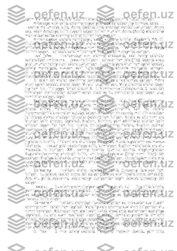 ayrim kishilargina emas, balki butun bir shaxdr aholisiga tarxonlik huquqi berilgan.
Arpapoya   so'zi aslida arpaning   poyasi   yoki   arpa   ekiladigan joy bo'lmasa kerak. H.
Hasanov   ma'lumotiga   ko'ra,   Aropa   deganda   o'rda   chetidagi   xandaq   tushunilgan.   Aropa
asta- sekin Arpapoya bo'lib o'zgarib ketgan bo'lishi mumkin. Aropa (Arofa)   «balandlik»
ma'nosidagi  «arfa»  so'zining ko'pligi bo'lishi ham mumkin.
Anhor   atamasi   arabcha   nahr   (daryo,   kanal)   so'zining   ko'pligi.   Akademik   YA.   G'.
G'ulomovning fikricha, Bo'zsuv kanali shahar ichkarisiga kirgan hozirgi Semashko nomli
shifoxona yonida g'arbga — Kaykovus nomi   bilan,   janubga — Anhor nomi   bilan   ikkiga
bo'linib ketgan. Har ikkala kanal milodning V — VI asrlari mobaynida qazilgan.
Eski   jo'va   —   Toshkentdagi   xon   arkining   chekkasida,   eski   harbiy   aslahdlar
saqlanadigan omborxona — jevaxona bo'lgan. Haqiqatan ham jeba (jiba) deganda sovut
yoki umuman harbiy qurol-aslaha tushunilgan. Bu o'rinda yana shuni ham aytish kerakki,
tarixiy   manbalarda,   xususan   vaqf   hujjatlarida   jo'ba   «bozor»   ma'nosida   uchraydi.
CHunonchi,   X   asr   yodgorligi   Narshaxiyning   «Buxoro   tarixi»   asarida   Buxoro
bozorlaridan biri Jubai baqqolon, ya'ni Baqqollar bozori deb atalganligi qayd qilingan.
CHaqar   deb   shahar   devorining   tashqarisidagi   qal'a   istehkomga   aytilgan.   YAna
shuni   aytish   kerakki,   chahar   degan   Mo'g'ul   urug'i   bo'lgan,   Mo'g'ulistonda   chahar   degan
joy   ham   bor.   Filologyya   fanlari   doktori   S.   D.   Nominxonov   O'zbekistonda   CHaqar   deb
nomlangan   qishloqlardan   ettitasini   sanab   o'tadi   va   bu   qishloqlar   CHaqar   degan   urug'
nomi  bilan  atalgan, deydi.
Sag'bon   atamasining   ma'nosi   «itboqar»   demakdir.   Ba'zi   birovlar   Toshkentning
shimoliy   chekkasida   Xasti   Imom   (hazrat   imom)   atrofida   non   bozori   bo'lgan,   ana   shu
erlarda   chorva   mahsulotlarini   qayta   ishlaydigan   ko'nchilik   kabi   bar   qancha
hunarmandchilik korxonalari vujudga kelgan. SHu   bilan   bir qatorda, mol olib sotadigan
jalloblarga   xizmat   qiladigan   itboqarlar   (sakbon)   ham   bo'lgan.   Ko' cha   va   ariq   nomi   ana
shundan   kelib   chiqqan,   deyishadi.   Sog'bon,   Sohibon,   ya'ni   «Sohib»lar   so'zidan   kelib
chiqqan   degan   fikr   ham   bor.   Boshqa   bir   tarixchilarning   fikricha,   Sog'bon   qadimgi
otashparastlik   e'tiqodi   bilan   bog'liqdir.   Otashparastlar   marhumni   erga   ko'mishmagan,
chunki   murda   erni   iflos   qiladi,   deb   hisoblaganlar.   SHuning   uchun   ular   o'likni   qush-
quzg'unlar   eb   ketsin,   deb   uzoqroq   joyga   olib   borib   tashlaganlar,   shahar   ichida   maxsus
joylarda   it   boqilib,   o'liklarni   ana   shu   itlarga   edirganlar,   murda   suyaklarini   esa   maxsus
idishlarda — ossuari yoki ostadonlarga solib, ko'mishgan. Sog'bon mahallasida ana shu
maqsadda   it   boqilgan.   XVI   asrning   boshida   Qumloq   atrofida   shayboniylardan
Suyunchxojaxonning   chorbog'i   bo'lib,   uni   bog'i   Kaykovus   (Orig'   nomi   bilan)   deb
atashgan. Sog'bon ko'chasida uning itxonasi (ov itlari) bo'lgan. Itboqarlar ham o' sha  erda
turganlar,   Sag'bon   so'zi   shun-dan   kelib   chiqqan   degan   rivoyat   ham   bor,—   deydi   B.   A.
Ahmedov.
Qorasaroy   —   Toshkent   shahar   darvozalari   ichida   Qorasaroy   darvozasi   ham
bo'lgan. Bu darvoza dastlab qopqa deb atalgan (darvoza so'zi forscha qopqa demakdir).
Ana   shu   yo'lda   zakotxona,   zakot   saroyi   qurilganidan   keyin   darvoza   Qorasaroy   deb
atalgan.
Taxtapul   — bu so'zning etimologiyasi taxta — yog'och, pul —   fors   tilida ko'prik,
ya'ni taxta ko'prik degan ma'noni bildiradi. Bu ariq qazilgach undan o'tish uchun yog'och
va   taxtadan   ko'prik   qurilgan.   SHundan   so'ng   ariqning   va   o'sha   joyning   nomi   ham
Taxtapul bo'lib qolgan.
Damachchi   — Toshkent shahridagi Taxtapul arig'idan   va   Bo'zsuvdan suv oluvchi
ariqning   nomi   Dchchi   ham   deyiladi.   Mahalliy   xalq   ariqning   suvi   sho'r   bo'lganidan   shu
nomni   berishgan.   Xdqiqatan   ham   «j»   lovchi   o'zbek   shevalarida   «achchiq»ni   «achchiy»
deyishadi.   Bu   ariq   suvni   pastlikdan   olganligi   sababli   dambalar   yordamida   dimlanib
chiqadi. Keksa otaxonlarning so'zlariga qaraganda, bu ariqni Damariq deb xdm yuritishar
ekanlar. Bu ariq suvini Damachchi kanaliga  va  Achchisoyga quyadi. Achchisoyning suvi
hdm sho'r bo'lganligidan shu nomni olganligi shubhasizdir.
CHinoz   —   CHinoz   tarixiy   asarlarda   ilk   bor   CHingizxon   davrida,   ya'ni   O'rta 