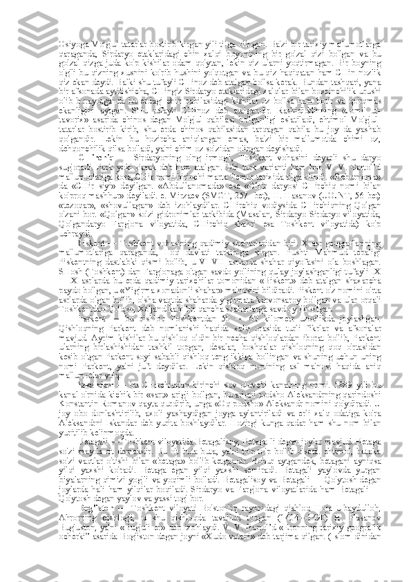 Osiyoga Mo'g'ul-tatarlar bostirib kirgan yili tilga olingan. Ba'zi bir tarixiy ma'lumotlarga
qaraganda,   Sirdaryo   etaklaridagi   chin   xalqi   boyonining   bir   go'zal   qizi   bo'lgan   va   bu
go'zal qizga juda ko'p  kishilar odam  qo'ytan,  lekin qiz ularni  yoqtirmagan.  Bir boyning
o'g'li  bu qizning xusnini ko'rib  hushini yo'qotgan   va   bu qiz haqiqatan ham CHin nozlik
qiz ekan deydi. Balki shu tufayli CHinoz deb atalgan bo'lsa kerak. Bundan tashqari, yana
bir afsonada aytilishicha, CHingiz Sirdaryo etaklaridagi xalqlar  bilan  bosqinchilik urushi
olib   borayotganda   bu   erdagi   chin   qabilasidagi   kishilar   oz   bo'lsa   ham   botir   va   qo'rqmas
ekanligini   aytgan.   SHu   tufayli   CHinoz   deb   atalgandir.   Rashididdinning   «Jomi'   ut-
tavorix»   asarida   chinos   degan   Mo'g'ul   qabilasi   bo'lganligi   eslatiladi,   ehtimol   Mo'g'ul-
tatarlar   bostirib   kirib,   shu   erda   chinos   qabilasidan   tarqagan   qabila   bu   joy   da   yashab
qolgandir.   Lekin   bu   hozircha   aniqlangan   emas,   ba'zi   bir   ma'lumotda   chimi   oz,
dehqonchilik qilsa bo'ladi, ya'ni chim oz so'zidan olingan deyishadi.
CHirchiq   —   Sirdaryoning   o'ng   irmog'i,   Toshkent   vohasini   deyarli   shu   daryo
sug'oradi.   Park   yoki   Parak   deb   ham   atalgan.   Obi   turk   varianti   ham   bor.   V.   V.   Bartol’d
ma'lumotlariga kora, CHir nomi birinchi  marta  Temur tarixida tilga olindi.  «Boburnoma»
da   «CHir   siyi»   deyilgan.   «Abdullanomada»   esa   «CHir   daryosi   CHirchiq   nomi   bilan
ko'proq mashhur» deyiladi. e. Mirzaev (SMGT, 257- bet),   H.   Hasanov (UOJNT, 56-bet)
«tezoqar»,   «shovullagan»   deb   izohlaydilar.   CHirchiq   vodiysida   CHirchiqning   Qolgan
o'zani bor.   «Qolgan»   so'zi gidronimlar tarkibida (Masalan, Sirdaryo Sirdaryo viloyatida,
Qolgandaryo   Farg'ona   viloyatida,   CHirchiq   shahri   esa   Toshkent   viloyatida)   ko'p
uchraydi.
Piskent   —   Toshkent   vohasining   qadimiy   shaharlaridan   biri.   X   asr   geograflarining
ma'lumotlariga   qaraganda,   Iloq   davlati   tarkibiga   kirgan.   Pushti   Mahmud   tepaligi
Piskentning   dastlabki   qismi   bo'lib,   u   VI-VII   asrlarda   shahar   qiyofasini   ola   boshlagan.
SHosh (Toshkent) dan Farg'onaga o'tgan savdo yo'lining qulay joylashganligi tufayli IX
—   X   asrlarda   bu   erda   qadimiy   tarixchilar   tomonidan   «Biskent»   deb   atalgan   shaxarcha
paydo bo'lgan,  u  «Yigirma xonadonli shahar» ma'nosini bildiradi. Piskent o'z nomini o'rta
asrlarda olgan bo'lib, o' sha   vaqtda shaharda yigirmata karvonsaroy bo'lgan   va   ular orqali
Toshkentdan Qo'qon, Xo'jand kabi bir qancha shaharlarga savdo yo'li o'tgan.
Parkent   —   bu   qishloq   Toshkentdan   50   —   60   kilometr   uzoqlikda   joylashgan.
Qishloqning   Parkent   deb   nomlanishi   haqida   xalq   orasida   turli   fikrlar   va   afsonalar
mavjud.   Ayrim   kishilar   bu   qishloq   oldin   bir   necha   qishloqlardan   iborat   bo'lib,   Parkent
ularning   birlashishidan   tashkil   topgan,   desalar,   boshqalar   qishloqning   qoq   o'rtasidan
kesib o'tgan Parkent soyi sababli qishloq teng ikkiga bo'lingan   va   shuning uchun uning
nomi   Parkent,   ya'ni   juft   deydilar.   Lekin   qishloq   nomining   asl   ma'nosi   haqida   aniq
ma'lumotlar yo'q.
Iskandar   —   bu   CHirchiqdan   birinchi   suv   oluvchi   kanalning   nomi.   1889   yili   bu
kanal o'rnida kichik bir   «sart»   arig'i bo'lgan, bu ariqni podsho Aleksandrning qarindoshi
Konstantin Romanov qayta qurdirib, unga  «Oq  podsho» Aleksandr nomini qo'ydiradi. U
joy   obo   donlashtirilib,   axoli   yashay digan   joyga   aylantiriladi   va   erli   xalq   odatiga   ko'ra
Aleksandrni   Iskandar   deb   yurita   boshlaydilar.   Hozirgi   kunga   qadar   ham   shu   nom   bilan
yuritilib kelinmoqda.
Betagali — Toshkent viloyatida Betagalisoy, Betaga-li degan joylar mavjud. Betaga
so'zi   mayda   o't   demakdir.   Bu   o't   buta-buta,   ya'ni   to'p-to'p   bo'lib   o'sadi.   ehtimol,   butaka
so'zi   vaqtlar   o'tishi   bilan   «betaga»   bo'lib   ketgandir.   Bobur   aytgandek,   betagani   ayniqsa
yilqi   yaxshi   ko'radi.   Betaga   egan   yilqi   yaxshi   semiradi.   Betagali   yaylovda   yurgan
biyalarning qimizi yog'li   va   yoqimli bo'ladi. Betagalisoy   va   Betagali — Qo'ytosh degan
joylarda   hali   ham   yilqilar   boqiladi.   Sirdaryo   va   Farg'ona   viloyatlarida   ham   Betagali   —
Qo'ytosh degan yaylov  va  yassi tog' bor.
Bog'iston   —   Toshkent   viloyati   Bo'stonliq   rayonidagi   qishloq   Hoja   Ubaydulloh,
Ahrorning   qishlog'i,   u   shu   qishloqda   tavallud   topgan   (1404—1490)   H.   Hasanov
Bug'uston, ya'ni «Bug'uli   er»   deb izohlaydi. V. V. Bartol’d «Eronning tarixiy-geografik
ocherki” asarida Bog'iston degan  joyni «Xudo  vatani» deb tarjima qilgan. (Islom dinidan 