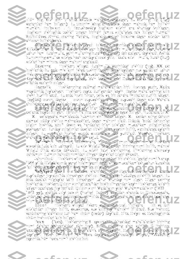 oldin   bog'   so'zi   eron   tillarida   «xudo»   ma'nosini   anglatgan,   bu   so'zning   fog'   (fug')
variantlari   ham   bo'lgan.)   Bu   toponim   «bog'lar   o'lkasi»   degan   ma'noda   ham   bo'lishi
mumkin.   Profes-sor   I.   P.   Petrushevskiy   bog'iston   so'zini   ana   shunday   izohlagan.
Bog'iston   qishlog'ida   tashkil   topgan   birinchi   jamoa   xo'jaligiga   rais   bo'lgan   hurmatli
Sotiboldieva   Zinnat   opaning   fikricha,   Bog'iston   «Bog'i   bo'ston»   degan   so'zdan   kelib
chiqqan bo'lishi kerak.
Burchmulla   —   Toshkent   viloyati   Bo'stonliq   rayonidagi   qishloq.   Ba'zi   birovlar
Ko'ksuv   bilan   CHotqol   suvlari   qo'shilgan   burchakda   bir   mulla   o'tirgan   ekan,   shuning
uchun ham Burchmulla, ya'ni mullaning burchi (burchagi) deb atalgan, deyishadi. Aslida
bu nomning   «mulla»   so'ziga hech qanday aloqasi yo'q. Ikkala so'z — mulla,   burch (burj)
so'zlari ham minora degan ma'noni anglatadi.
Gazarma   —   Toshkent   viloyat   Burchmulla   yaqinidagi   qishloq   (joy).   XX   asr
boshlarida   bu   erda   mis   koni   ishga   tushirilib,   konda   ishlaydigan   rus   soldatlari   uchun
Piskom   tizmasi   yonbag'irlarida   Ko'ksuvdan   ancha   balandlikda   kazarmalar   qurilgan.
Keyinchalik   kon   ishlatilmay   qoladi,   lekin   kazarma   so'zi   Gazarma   shaklida   joy   nomi
sifatida saqlanib qolgan.
Degrezlik   —   Toshkentning   qadimgi   mahallalaridan   biri.   Bozorga   yaqin,   Xadra
maydonida   joylashgan.   Toshkent   qayta   qurilgandan   keyin   Degrez   mahallasining   ko'p
qismi   buzilib   ketdi.   Bu   erda   hozir   fontan,   tsirk   va   bir   qancha   imoratlar   qurilib   ketgan.
Deg(dek)   qozon,   degrez   —   qozon   quyuvchilar,   cho'yan   quyuvchi   degan   so'z.   Mahalla
aholisining asosiy kasbi cho'yan, jez, abjush — etti qotishma quyish bo'lgan.
Oqtepa —  bu  so'z  «dehqon»  so'zi  bilan  bevosita aloqador. Dehqon atamasi V — VI
asrlarda paydo bo'lgan. Dehqon ilk o'rta asrlarda yirik   er   egasi bo'lgan. Bu tabaqa to XI
—   XII   asrlargacha   mamlakatda   hukmron   sinf   bo'lib   kelgan.   XII   asrdan   so'ng   dehqon
atamasi   oddiy   qishloq   mehnatkashlari,   degan   ma'noni   oladi.   Odatda   feodal   dehqonlar
to'g'on   boshida,   atrofi   devor   va   handaqlar   bilan   to' silgan   mustahkam   qo'rg'onlarda
yashaganlar.   Bunday   qo'rg'onlar   davrlar   o'tishi   bilan   vayron   bo'lib,   xarobalarga   aylanib
qolgan.   Bu   xarobalar   hozirgi   vaqtda   «oqtepalar»   deb   yuritiladi.   Masalan,   Toshkent
shaharida  mana  shunday 8  ta  Oqtepa mavjud.
Do'rmon   —   Do'rmon,   Do'rmoncha,   YUqori   DO'rmon   degan   nomlar   Toshkent
voxasida  juda   ko'p  uchraydi.  Bu  so'z   Mo'g'ul   urug'laridan  birining  nomi  bo'lib,   ma'nosi
Mo'g'ul   tilida   «tort»   demakdir.   Bu   so'zni   ba'zi   kishilarning,   olimlarning   afsonaviy
qahramon Durmon bahodir nomidan olingan deyishlari to'g'ri emasdir.
Jahonobod — Toshkent viloyati Qibray rayonidagi bir qishloq.Ilgarigi nomi Nanay.
1966 yilda O'zbekistonda yangi hokimiyatni o'rnatish  va  mustahkamlash uchun kurashda
faol ishtirok etgan Jahon Obidova nomiga qo'yilgan.
No'g'ayqo'rg'on   —   Toshkent   shahridan   oqib   o'tgan   Solorning   Jo'n   ariqqa
quyiladigan joy atrofida o'rnashgan qishloq. Hozir shahar hududiga qo'shilib ketgan. Bu
erda   dastlab   no'g'aylar   kelib   o'rnashgani   uchun   shunday   nom   olgan.   O'tgan   asrning
boshlarida Toshkent Qo'qon xonligi tarafidan bosib olingandan keyin Toshkentga  ko' chib
kelgan tatarlarga joy beriladi. Qo'qon xoni Madalixon  yoki Muhammadalixon  (1822 —
1842   yy.),   g'arbda   Jo'yi   tarxon   (hozirgi   Darhon)   arig'idan   sharqda   to   Qorasuvgacha,
undan   janubda   Sovuq-buloqqacha,   shimolda   Solor   arig'igacha   bo'lgan   erlarni   tatarlarga
in'om etib, oliq-soliqlardan ozod qiladi.
Obdon   —   Toshkent   viloyati   Pskent   xududidagi   tog'.   Tojikcha   —   ob   va   don
so'zlaridan   olingan   bo'lib,   «suvxona»,   suv   ko'p   joy   ma'nosini   bildiradi.   Suv   inshooti,
sardobaning   kichikroq   turi   ham   obdon   (ovdan)   deyiladi.   O'rta   Osiyo   va   Ozarbayjonda
obdon inshootlari ko'p bo'lgan.
Pasra   —   (fasra).   Toshkentning   SHayxontahur   dahasidagi   mahallalardan   birining
nomi   (shahar   tashqarisidagi   ekin   joyi).   Solor   arig'ining   chap   sohilida   CHirchiqqa
ketadigan   temir   yo'l   yonida   bo'lgan   kichik   ekin   maydoni.   Ozroq   ekin   ekib   olish   pasra
deyilgan.   Ba'zan   tomorqani   ham   pasra   deyishadi.   Qashqadaryo   viloyati,   YAkkabog'
rayonida hdm Pasra nomli qishloq bor. 
