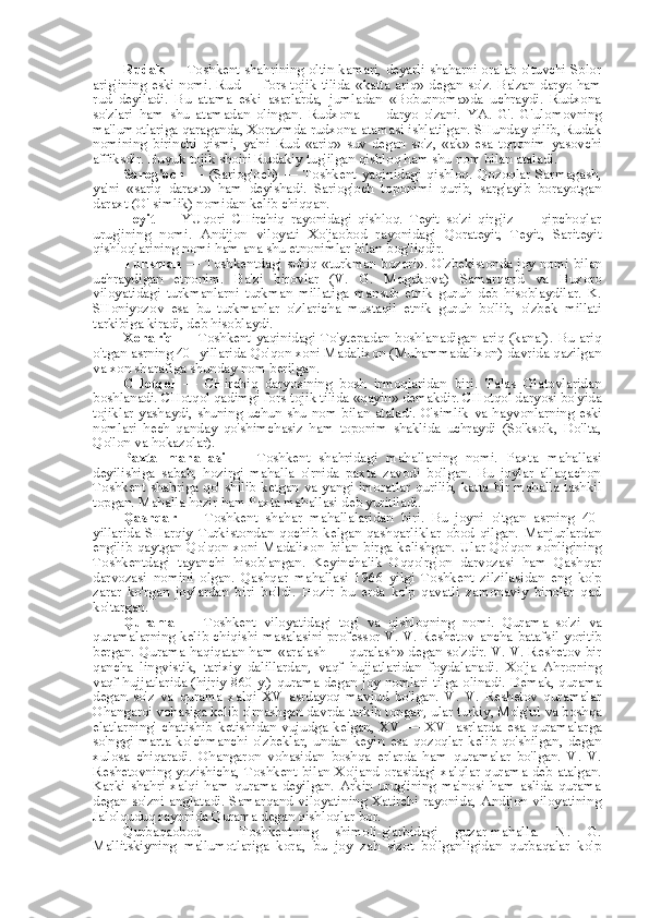 Rudak   — Toshkent shahrining oltin kamari, deyarli shaharni oralab o'tuvchi Solor
arig'ining eski nomi. Rud — fors-tojik tilida   «katta   ariq» degan so'z. Ba'zan daryo ham
rud   deyiladi.   Bu   atama   eski   asarlarda,   jumladan   «Boburnoma»da   uchraydi.   Rudxona
so'zlari   ham   shu   atamadan   olingan.   Rudxona   —   daryo   o'zani.   YA.   G'.   G'ulomovning
ma'lumotlariga qaraganda, Xorazmda rudxona atamasi ishlatilgan. SHunday qilib, Rudak
nomining   birinchi   qismi,   ya'ni   Rud   «ariq»   suv   degan   so'z,   «ak»   esa   toponim   yasovchi
affiksdir. Buyuk tojik shoiri Rudakiy tug'ilgan qishloq ham shu  nom bilan  ataladi.
Sarog'och   —   (Sariog'och)   —   Toshkent   yaqinidagi   qishloq.   Qozoqlar   Sarmagash,
ya'ni   «sariq   daraxt»   ham   deyishadi.   Sariog'och   toponimi   qurib,   sarg'ayib   borayotgan
daraxt (O' simlik) nomidan kelib chiqqan.
Teyit   —   YUqori   CHirchiq   rayonidagi   qishloq.   Teyit   so'zi   qirg'iz   —   qipchoqlar
urug'ining   nomi.   Andijon   viloyati   Xo'jaobod   rayonidagi   Qorateyit,   Teyit,   Sariteyit
qishloqlarining nomi ham ana shu etnonimlar  bilan  bog'liqdir.
Turkman   — Toshkentdagi sobiq   «turkman   bozori». O'zbekistonda joy nomi   bilan
uchraydigan   etnonim.   Ba'zi   birovlar   (V.   G.   Mogakova)   Samarqand   va   Buxoro
viloyatidagi   turkmanlarni   turkman   millatiga   mansub   etnik   guruh   deb   hisoblaydilar.   K.
SHoniyozov   esa   bu   turkmanlar   o'zlaricha   mustaqil   etnik   guruh   bo'lib,   o'zbek   millati
tarkibiga kiradi, deb hisoblaydi.
Xonariq   —  Toshkent   yaqinidagi   To'ytepadan  boshlanadigan  ariq   (kanal).   Bu   ariq
o'tgan asrning 40- yillarida Qo'qon xoni Madalixon (Muhammadalixon) davrida qazilgan
va  xon sharafiga shunday  nom  berilgan.
CHotqol   —   CHirchiq   daryosining   bosh   irmoqlaridan   biri.   Talas   Olatovlaridan
boshlanadi. CHotqol qadimgi fors-tojik tilida  «qayin»  demakdir. CHotqol daryosi bo'yida
tojiklar yashaydi, shuning uchun shu   nom bilan   ataladi. O'simlik   va   hayvonlarning  eski
nomlari   hech   qanday   qo'shimchasiz   ham   toponim   shaklida   uchraydi   (So'kso'k,   Do'lta,
Qo'lon  va  hokazolar).
Paxta   mahallasi   —   Toshkent   shahridagi   mahallaning   nomi.   Paxta   mahallasi
deyilishiga   sabab,   hozirgi   mahalla   o'rnida   paxta   zavodi   bo'lgan.   Bu   joylar   allaqachon
Toshkent  shahriga qo' shilib  ketgan   va   yangi  imoratlar qurilib, katta bir  mahalla tashkil
topgan. Mahalla hozir ham Paxta mahallasi deb yuritiladi.
Qashqar   —   Toshkent   shahar   mahallalaridan   biri.   Bu   joyni   o'tgan   asrning   40-
yillarida   SHarqiy   Turkistondan   qochib   kelgan   qashqarliklar   obod   qilgan.   Manjurlardan
engilib  qaytgan Qo'qon  xoni  Madalixon   bilan   birga kelishgan. Ular  Qo'qon  xonligining
Toshkentdagi   tayanchi   hisoblangan.   Keyinchalik   Oqqo'rg'on   darvozasi   ham   Qashqar
darvozasi   nomini   olgan.   Qashqar   mahallasi   1966   yilgi   Toshkent   zilzilasidan   eng   ko'p
zarar   ko'rgan   joylardan   biri   bo'ldi.   Hozir   bu   erda   ko'p   qavatli   zamonaviy   binolar   qad
ko'targan.
Qurama   —   Toshkent   viloyatidagi   tog'   va   qishloqning   nomi.   Qurama   so'zi   va
quramalarning kelib chiqishi masalasini professor V. V. Reshetov   ancha   batafsil yoritib
bergan.   Qurama haqiqatan ham   «aralash   — quralash» degan so'zdir. V. V. Reshetov bir
qancha   lingvistik,   tarixiy   dalillardan,   vaqf   hujjatlaridan   foydalanadi.   Xo'ja   Ahrorning
vaqf hujjatlarida (hijriy 860 y.) qurama degan joy nomlari tilga olinadi. Demak, qurama
degan   so'z   va   qurama   xalqi   XV   asrdayoq   mavjud   bo'lgan.   V.   V.   Reshetov   quramalar
Ohangaroi vohasiga kelib o'rnashgan davrda tarkib topgan, ular turkiy, Mo'g'ul  va  boshqa
elatlarning'   chatishib   ketishidan   vujudga   kelgan,   XV   —   XVI   asrlarda   esa   quramalarga
so'nggi   marta   ko'chmanchi   o'zbeklar,   undan   keyin   esa   qozoqlar   kelib   qo'shilgan,   degan
xulosa   chiqaradi.   Ohangaron   vohasidan   boshqa   erlarda   ham   quramalar   bo'lgan.   V.   V.
Reshetovning yozishicha, Toshkent   bilan   Xo'jand orasidagi xalqlar qurama deb atalgan.
Karki   shahri   xalqi   ham   qurama   deyilgan.   Arkin   urug'ining   ma'nosi   ham   aslida   qurama
degan  so'zni  anglatadi.  Samarqand  viloyatining  Xatirchi  rayonida,  Andijon  viloyatining
Jalolquduq rayonida Qurama degan qishloqlar bor.
Qurbaqaobod   -   Toshkentning   shimoli-g'arbidagi   guzar-mahalla.   N.   G.
Mallitskiyning   ma'lumotlariga   kora,   bu   joy   zah   sizot   bo'lganligidan   qurbaqalar   ko'p 