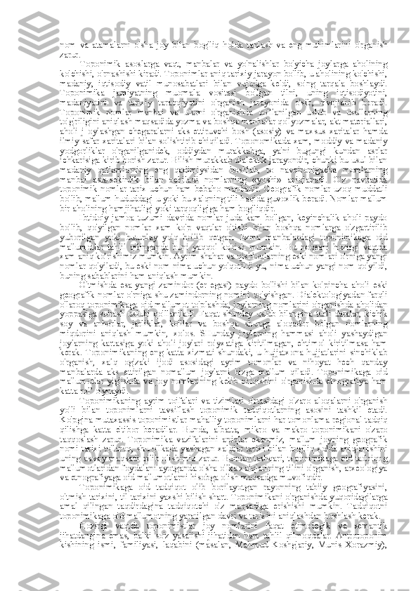 nom   va   atamalarni   o' sha   joy   bilan   bog'liq   holda   tanlash   va   eng   muhimlarini   o'rganish
zarur.
Toponimik   asoslarga   vaqt,   manbalar   va   yo'nalishlar   bo'yicha   joylarga   aholining
ko'chishi, o'rnashishi kiradi. Toponimlar aniq tarixiy jarayon bo'lib, u aholining ko'chishi,
madaniy,   iqtisodiy   vatil   munosabatlari   bilan   vujudga   keldi,   so'ng   tarqala   boshlaydi.
Toponimika   jamiyatning   muomala   vositasi   bo'lgan   tilni,   uning   iqtisodiyotini,
madaniyatini   va   tarixiy   taraqqiyotini   o'rganish   jarayonida   o'sib,   rivojlanib   boradi.
Toponimik   nomlar   manbai   va   ularni   o'rganishda   qo'llanilgan   uslub   va   usullarning
to'g'riligini aniqlash maqsadida yozma va boshqa manbalar qo'lyozmalar, akt materiallari,
aholi   j   oylashgan   chegaralarni   aks   ettiruvchi   bosh   (asosiy)   va   maxsus   xaritalar   hamda
ilmiy safar   xaritalari bilan solishtirib chiqiladi. Toponomikada xam, moddiy va madaniy
yodgorliklar   o'rganilganidek,   oddiydan   murakkabga,   ya'ni   bugungi   kundan   asrlar
ichkarisiga kirib borish zarur. Bilish murakkab dialektik jarayondir, chunki bu usul bilan
madaniy   qatlamlarning   eng   qadimiysidan   boshlab,   to   navqironigacha   momlarning
manbai   asta-sekinlik   bilan   ochiladi   nomlarning   «yoshi»   aniqlanadi.   O'z   navbatida
toponimik   nomlar   tarix   uchun   ham   bebaho   manbadir.   Geografik   nomlar   uzoq   muddatli
bo'lib, ma'lum hududdagi u yoki bu xalqning tili haqida guvoxlik beradi. Nomlar ma'lum
bir aholining hamjihatligi yoki tarqoqligiga ham bog'liqdir.
Ibtidoiy   jamoa   tuzumi   davrida   nomlar   juda   kam   bo'lgan,   keyinchalik   aholi   paydo
bo'lib,   qo'yilgan   nomlar   xam   ko'p   vaqtlar   o'tishi   bilan   boshqa   nomlarga   o'zgartirilib
yuborilgan   yoki   butunlay   yo'q   bo'lib   qetgan.   Ezma   manbalardagi   toponimikaga   oid
ma'lumotlar   tahlil   qilinganda   buni   yaqqol   ko'rish   mumkin.   Bu   noqeani   hozirgi   vaqtda
xam aniq ko'rishimiz mumkin. Ayrim shahar va qishloqlarning eski nomlari o'rniga yangi
nomlar qo'yiladi, bu eski nom nima uchun yo'qotildi-yu, nima uchun yangi nom qo'yildi,
buning sabablarini ham aniqlash mumkin.
O'tmishda   esa   yangi   zamindor   (er   egasi)   paydo   bo'lishi   bilan   ko' pincha   aholi   eski
geografik nomlar o'rniga shu zamindorning nomini qo'yishgan. Dialektologiyadan farqli
o'laroq toponimikaga oid ma'lumot to'plashda, joylarning nomlarini o'rganishda aholidan
yoppasiga so'rash   uslubi   qo'llaniladi. Faqat shunday   uslub   bilangina turli daralar, kichik
soy   va   anhorlar,   jarliklar,   ko' llar   va   boshqa   shunga   aloqador   bolgan   nomlarning
miqdorini   aniqlash   mumkin,   xolos.   SHunday   joylarning   hammasi   aholi   yashaydigan
joylarning   kartasiga   yoki   aholi   joylari   ro'yxatiga   kiritilmagan,   ehtimol   kiritilmasa   ham
kerak.   Toponimikaning   eng   katta   xizmati   shundaki,   u   hujjatxona   hujjatlarini   sinchiklab
o'rganish,   xalq   og'zaki   ijodi   asosidagi   ayrim   tomonlar   va   nihoyat   hech   qanday
manbalarda   aks   ettirilgan   noma'lum   joylarni   bizga   ma'lum   qiladi.   Toponimikaga   oid
ma'lumotlar   yig'ishda   va   joy   nomlarining   kelib   chiqishini   o'rganishda   etnografiya   ham
katta  rol’  o'ynaydi.
Toponimikaning   ayrim   toifalari   va   tizimlari   o'rtasidagi   o'zaro   aloqalarni   o'rganish
yo'li   bilan   toponimlarni   tavsiflash   toponimik   tadqiqotlarning   asosini   tashkil   etadi.
Ko'pgina mutaxassis toponimistlar mahalliy toponimlarni har tomonlama  regional  tadqiq
qilishga   katta   e' tibor   beradilar.   Bunda,   albatta,   mikro   va   makro   toponimikani   o'zaro
taqqoslash   zarur.   Toponimika   vazifalarini   aniqlar   ekanmiz,   ma'lum   joyning   geografik
nomi tarixi to'laroq, shu o'lkada yashagan xalqlar tarixi bilan bog'liq xolda aniqlanishini
uning asosiy maqsadi qilib olishimiz zarur. Bundan tashqari, toponimikaga oid tadqiqog
ma'lumotlaridan foydalanilayotganda o'sha o'lka xalqlarining tilini o'rganish, arxeologiya
va etnografiyaga oid ma'lumotlarni hisobga olish maqsadga muvofiqdir.
Toponimikaga   oid   tadqiqot   olib   borilayotgan   rayonning   tabiiy   geografiyasini,
o'tmish tarixini,  til  tarixini yaxshi bilish shart. Toponimikani o'rganishda yuqoridagilarga
amal   qilingan   taqdirdagina   tadqiqotchi   o'z   maqsadiga   erishishi   mumkin.   Tadqiqotni
toponimikaga oid ma'lumotning yaratilgan davri va tarixini aniqlashdan boshlash kerak.
Hozirgi   vaqtda   toponimistlar   joy   nomlarini   faqat   etimologik   va   semantik
jihatdangina   emas,   balki   so'z   yasalishi   jihatidan   ham   tahlil   qilmoqdalar.   Antrotoponim
kishining   ismi,   familiyasi,   laqabini   (masalan,   Mahmud   Koshg'ariy,   Munis   Xorazmiy), 