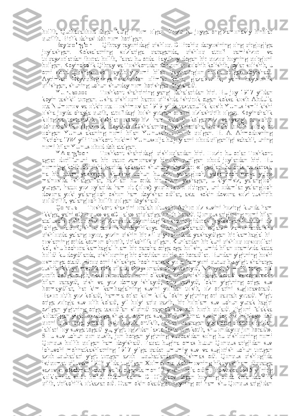 bo'lib,   Qurbaqaobod   degan   kulgili   nom   olgan.   Hozir   bu   joyga   eng   zamonaviy   binolar
qurilib, Birlik dahasi deb  nom  berilgan.
Baytqo'rg'on   — Qibray rayonidagi qishloq. CHirchiq daryosining o'ng qirg'og'iga
joylashgan.   Keksalarning   so'zlariga   qaraganda,   qishloq   atrofi   qamishzor   va
to'qayzorl ardan   iborat bo'lib, faqat bu erda Baytiboy degan bir qozoq boyning qo'rg'oni
bo'lgan. Keyinchalik Qibray  va  Toshkentdan dehqonlar  ko' chib kelishib, uylar solishib,  u
erni   obod   qilishgan   va   Baytiboy   nomi   bilan   Baytiqo'rg'on   bo'lib   qolgan   deyishadi.
Ayrimlari   Baytiqo'rg'onga   shahardan   olimlar   kelib,   g'azalxonlik,   ya'ni   baytxonlik
qilishgan, shuning uchun shunday  nom  berishgan deyishadi.
YUnusobod   —   Toshkent   shahrining   yangi   dahalaridan   biri.   Bu   joy   1917   yildan
keyin  tashkil  topgan.   Usha  qishloqni   barpo  qilishda  ishtirok   etgan   keksa  kosib  Abdulla
ota   Nu'monov   va   o'tkir   ota   Hoshimovlar 1919 yilda taxtapullik kosib YUnus ismli kishi
o' sha   joyda   chayla   qurib,   atrofidagi   bo'sh   yotgan   erlarni   o'zlashtirib   olgan.   Keyinchalik
ko'pgina   taxtapullik   kishilar   qatori   biz   ham   ko' chib   kelganmiz   va   yangi   er   ochib
dehqonchilik   qilganmiz,   deydilar.   O'shalarning   aytishlaricha,   birinchi   bo'lib   qo'riq   er
ochgan   YUnus   akaning   nomi   bilan   YUnusobod   bo'lib   qolgan.   B.   A.   Ahmedovning
fikricha 1784 yili Toshkent hokimi YUnusxo'ja bu joylarni obod qilganligi sababli, uning
nomi  bilan  YUnus obod deb atalgan.
YAlang'och   —   Toshkent   shahridagi   qishloqlardan   biri.   Hozir   bu   erlar   Toshkent
agrar   dorilfununi   va   bir   qator   zamonaviy   binolar   qurilgan   obod   joylardan   biri.   Bu
nomning  kelib  chiqishi  haqida  keksalar   shunday  deydilar:   «Ilgarilari  bu   erda  na  daraxt,
na   bir   odam   yashagan,   shuning   uchun   bu   erni   yalang'och,   ya'ni   hech   narsa   yo'q»
ma'nosida   ishlatganlar,   ba'zilari   bu   erda   bir   odam   yashagan,   u   kiyimsiz,   yalang'och
yurgan,   hatto   yoz   oylarida   ham   o't   (olov)   yoqib   isinib   o'tirgan,   uni   odamlar   yalang'och
devona   yoki   yalang'och   eshon   ham   deyishar   edilar,   asta-   sekin   devona   so'zi   tushirib
qoldirilib, yalang'och bo'lib qolgan deyishadi.
Qonqus   — Toshkent shaxrini oralab o'tuvchi Anhor o'z suvini hozirgi kunda ham
ikkiga, ya'ni  «Qonqus» va «CHala»  ariqlariga bo'lib beradi. Qonqus arig'ining nomi  bilan
ataluvchi qishloq hozirgi Zangiota rayonidagi kolxozning idorasi joylashgan hududni o'z
ichiga   oladi.   Qishloq   tarixi   shunday   hikoya   bilan   boshlanadi:   «Qadim   zamonlarda   shu
qishloqda yalang oyoq, yozin-qishin bir xil qiyinchilikda yashaydigan bir kambag'al bi-
rovlarning erida ketmon chopib, tirikchilik qilgan. Kunlardan bir kuni qishloq oqsoqollari
kel, shu bechora kambag'al h.am bir   parcha   eriga ega bo'lsin, umid   bilan   oramizda katta
bo'ldi-ku deydilarda, qishloqning bir chetidan qo'riq  er  beradilar. Bundan yigitning boshi
osmonga etadi. Biroq erni ishlashga hech narsasi yo'q, hamyoni quruq bu yigit shaharga
tushib ikki yil mardikorlik qiladi, choyxonada choy tashiydi, Nihoyat, 5 — 10   tanga   pul
topib beliga tugib,  ikki qop  qattiq  nonni  elkasiga ortib, qishlog'iga  keladi   va   erga   mehr
bilan   qaraydi,   qish   va   yoz   demay   ishlaydi,   ariq   qaziydi,   lekin   yigitning   eriga   suv
bermaydilar,   har   kim   kambag'alning   suvini   yo'ldan   to'sib,   o'z   erlarini   sug'oraveradi.
Baxor   o'tib   yoz   keladi,   hamma   erlar   ko'm-ko'k,   lekin   yigitning   eri   qaqrab   yotadi.   Yigit
eriga   zo'rg'a   suv   olib   keladi,   yil   bo'yi   ariq   qazib,   bir   ho'plam   suv   uchun   yurak   bag'ri
ezilgan   yigitning   eriga   tasodifan   silqindi   paynak   suv   etib   borib   qoladi.   Fig'oni   falakka
ko'tarilgan   yigit:  «xudoga   shukur,  erimga   suv   keldi,   mehnat   suvimdan  bir  ho'play»   deb
qorni   bilan   erga   yotadi.   Issiq   kunda   entikib,   lablari   qaqragan   yigitning   chanqoqligidan
lablari loy suvga tegadi-yu, yigit og'zidan laxta-laxta qon ketib, shu ondayoq jon beradi».
SHu   suv   uchun   qon   qusib,   jon   bergan   yigitning   voqeasidan   so'ng   bu   qishloqning   nomi
Qonqus   bo'lib   qolgan   ham   deyishadi.   Faqat   bugina   emas   butun   Qonqus   arig'idan   suv
ichuvchi   mehnatkashlarning   1917   yilga   qadar   umumiy   suv   va   sug'orish   uchun   tortgan
azob-uqubatlari   yigit   tortgan   azob-   uqubatlardan   qolishmas   edi.   Qonqus   qishlog'ida
istiqomat qiluvchi 1903 yilda tug'ilgan Xolmat   ota   Rahimovning hikoyasi ham diqqatga
sazovor. «Rahmatli otam vafot etganda men 12 yoshli  bola  edim. Bu voqea 1915 yilning
ko'klamida   sodir   bo'ldi.   Otam   Rahim   CHO'ng'aev   degan   boyning   erida   korandachilik
qilib, tirikchilik o'tkazar edi. Otam ekin ekadigan boyning eri ham shu Qonqus arig'idan 