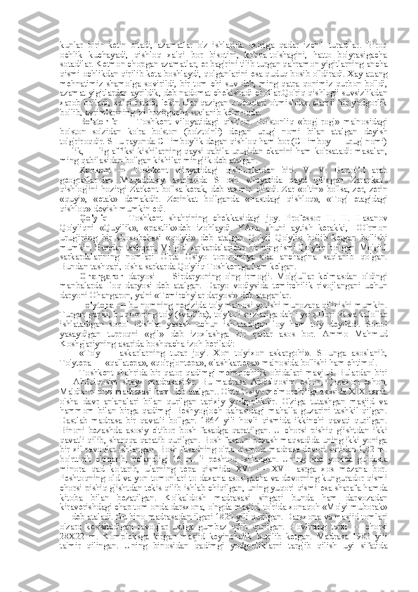 kunlar   birin-ketin   o'tadi,   azamatlar   o'z   ishlarida   oxiriga   qadar   izchil   turadilar.   Biroq
ochlik   kuchayadi,   qishloq   xalqi   bor   bisotini,   ko'rpa-to'shagini,   hatto   bo'yrasigacha
sotadilar. Ketmon chopgan azamatlar,  er  bag'rini tilib turgan qahramon yigitlarning  ancha
qismi ochlikdan qirilib keta boshlaydi, qolganlarini  esa  quduq bosib o'ldiradi. Xay attang
mehnatimiz shamolga sovirildi, bir tom chi suv deb, ming qatra qonimiz qurbon bo'ldi,
azamat yigitlardan ayrildik, deb nadomat chekishadi chollar.Qo'riq qishlog'i suvsizlikdan
xarob  bo'ladi, xalqi bitadi, lekin  ular  qazigan quduqlari  o'tmishdan alamli bir  yodgorlik
bo'lib, ayrimlarining izi hozirgacha saqlanib kelmoqda.
Bo'stonliq   —   Toshkent   viloyatidagi   qishloq.   Bo'stonliq   «bog'-rog'»   ma'nosidagi
bo'ston   so'zidan   ko'ra   bo'ston   (bo'zto'nli)   degan   urug'   nomi   bilan   atalgan   deyish
to'g'riroqdir. SHu rayonda CHimboylik degan qishloq ham bor (CHimboy — urug' nomi)
— lik, — lig affiksi kishilarning qaysi qabila-urug'dan ekanini ham ko'rsatadi: masalan,
ming qabilasidan bo'lgan kishilar minglik deb atalgan.
Zarkent   —   Toshkent   viloyatidagi   qishloqlardan   biri.   V.   V.   Bartol’d   arab
geograflaridan   Muqaddasiy   asarlarida   SHosh   viloyatida   qayd   qilingan   Zarankatu
qishlog'ini  hozirgi Zarkent bo'lsa kerak, deb   taxmin   qiladi.   Zar   «oltin» bo'lsa, zer, zerin
«quyi»,   «etak»   demakdir.   Zerinkat   bo'lganda   «Pastdagi   qishloq»,   «Tog'   etagidagi
qishloq» deyish mumkin edi.
Qo'yliq   —   Toshkent   shahrining   chekkasidagi   joy.   Professor   H.   H.   Hasanov
Qo'yliqni   «Quyilik»,   «pastlik»deb   izohlaydi.   YAna   shuni   aytish   kerakki,   DO'rmon
urug'ining   bir   shoxobchasi   «qo'yli»   deb   atalgan   Qo'yli   Qo'yliq   bo'lib   ketgan   bo'lishi
mumkin. Bundan tashqari, Mo'g'ul sarkardalaridan birining ismi Qo'yliq bo'lgan. Mo'g'ul
sarkardalarining   nomlari   O'rta   Osiyo   toponimiya-sida   anchagina   saqlanib   qolgan.
Bundan tashqari,  o'sha  sarkarda Qo'yliq Toshkentga ham kelgan.
Ohangaron   daryosi   —   Sirdaryoning   o'ng   irmog'i.   Mo'g'ullar   kelmasdan   oldingi
manbalarda   Iloq   daryosi   deb   atalgan.   Daryo   vodiysida   temirchilik   rivojlangani   uchun
daryoni Ohangaron, ya'ni «Temirchylar daryosi» deb ataganlar.
To'ytepa  — bu nomning negizida to'y ma'nosi yotishi munozara qilinishi mumkin.
Turgan gapki, bu nomning to'y (svad’ba), to'yko'l so'zlariga dahli yo'q Dori o't va kulollar
ishlatadigan   sopol   idishlar   yasash   uchun   ishlatadigan   loy   ham   to'y   deyiladi.   Sopol
yasaydigan   tuproqni   «gil»   deb   izoxlashga   bir   qadar   asos   bor.   Ammo   Mahmud
Koshg' ariyning  asarida boshqacha izoh beriladi:
«To'y   —   askarlarning   turar   joyi.   Xon   to'yixon   askargohi».   SHunga   asoslanib,
To'ytepa — «qal'atepa», «qo'rg'ontepa», «lashkartepa» ma'nosida bo'lishi ham ehtimol.
Toshkent shahrida bir qator qadimgi me'morchilik obidalari mavjud. Bulardan biri
—   Abdulqosim   shayx   madrasasidir.   Bu   madrasa   Abdulqosim   eshon,   Qoraxon   eshon,
Ma'dixon qozi madrasasi ham deb atalgan.. O'rta Osiyo me'morchiligi asosida XIX asrda
o'sha   davr   an'analari   bilan   qurilgan   tarixiy   yodgorlikdir.   O'ziga   tutashgan   masjid   va
hammom   bilan   birga   qadimgi   Beshyog'och   dahasidagi   mahalla   guzarini   tashkil   qilgan.
Dastlab   madrasa   bir   qavatli   bo'lgan.   1864   yili   hovli   qismida   ikkinchi   qavati   qurilgan.
Binoni   bezashda   asosiy   e' tibor   bosh   fasadga   qaratilgan.   U   chorsi   pishiq   g'ishtdan   ikki
qavatli qilib, sharqqa qaratib qurilgan. Bosh fasadni bezash maqsadida uning ikki yoniga
bir xil ravoqlar ishlangan. Bosh fasadning o'rta qismida madrasa devori sirtidan 1,82 m.
bo'rttirib   chiqarib,   balandligi   16   m.   li   peshtoq   ishlangan.   Uning   ikki   yonida   guldasta
minora   qad   ko'tarib,   ularning   tepa   qismida   XVI   —   XVII   asrga   xos   mezana   bor.
Peshtoqning old   va   yon   tomonlari   to   daxana asosigacha va devorning kungurador qismi
chorsi pishiq g'ishtdan tekis qilib ishlab chiqilgan, uning yuqori qismi  esa  sharafa hamda
kitoba   bilan   bezatilgan.   Ko'kaldosh   madrasasi   singari   bunda   ham   darvozadan
kiraverishdagi chap tom  onda  darsxona, o'ngda masjid, to' rida  xonaqoh  «Mo'yi  muborak»
— deb ataladi.  Bu bino  madrasadan ilgari 1820 yili qurilgan. Darsxona  va  masjid tomlari
o'zaro   kesishadigan   ravoqlar   ustiga   gumbaz   qilib   qurilgan.   Hovlining   tarxi   —   chorsi
28X22   m.   Kompleksga   kirgan   masjid   keyinchalik   buzilib   ketgan.   Madrasa   1983   yili
ta' mir   qilingan.   Uning   binosidan   qadimgi   yodgorliklarni   targ'ib   qilish   uyi   sifatida 