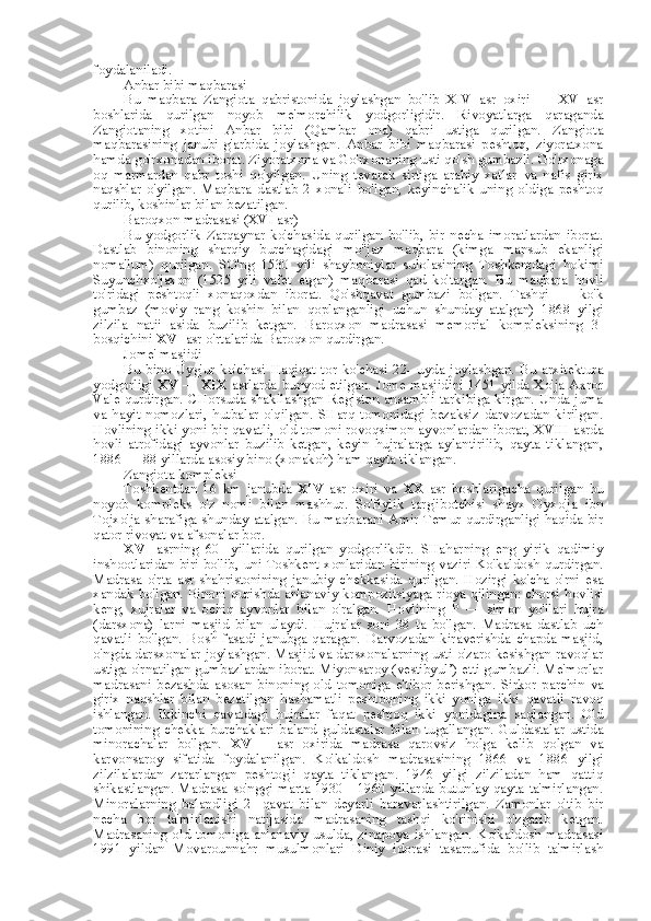 foydalaniladi.
Anbar bibi maqbarasi
Bu   maqbara   Zangiota   qabristonida   joylashgan   bo'lib   XIV   asr   oxiri   —   XV   asr
boshlarida   qurilgan   noyob   me'morchilik   yodgorligidir.   Rivoyatlarga   qaraganda
Zangiotaning   xotini   Anbar   bibi   (Qambar   ona)   qabri   ustiga   qurilgan.   Zangiota
maqbarasining   janubi-g'arbida   joylashgan.   Anbar   bibi   maqbarasi   peshtoq,   ziyoratxona
hamda go'rxonadan  iborat.  Ziyoratxona  va  Go'rxonaning usti qo'sh gumbazli. Go'rxonaga
oq   marmardan   qabr   toshi   qo'yilgan.   Uning   tevarak   sirtiga   arabiy   xatlar   va   nafis   girix
naqshlar   o'yilgan.   Maqbara   dastlab   2   xonali   bo'lgan,   keyinchalik   uning   oldiga   peshtoq
qurilib, koshinlar  bilan  bezatilgan.
Baroqxon madrasasi (XVI asr)
Bu   yodgorlik   Zarqaynar   ko'chasida   qurilgan   bo'lib,   bir   necha   imoratlardan   iborat.
Dastlab   binoning   sharqiy   burchagidagi   mo''jaz   maqbara   (kimga   mansub   ekanligi
noma'lum)   qurilgan.   SO'ng   1530   yili   shayboniylar   sulolasining   Toshkentdagi   hokimi
Suyunchxo'jaxon   (1525   yili   vafet   etgan)   maqbarasi   qad   ko'targan.   Bu   maqbara   hovli
to'ridagi   peshtoqli   xonaqoxdan   iborat.   Qo'shqavat   gumbazi   bo'lgan.   Tashqi   —   ko'k
gumbaz   (moviy   rang   koshin   bilan   qoplanganligi   uchun   shunday   atalgan)   1868   yilgi
zilzila   natij   asida   buzilib   ketgan.   Baroqxon   madrasasi   memorial   kompleksining   3-
bosqichini  XVI  asr o'rtalarida Baroqxon qurdirgan.
Jome' masjidi
Bu   bino   Uyg'ur   ko'chasi   Haqiqat   tor   ko'chasi   22-   uyda   joylashgan.   Bu   arxitektura
yodgorligi   XV   —   XIX   asrlarda bunyod etilgan. Jome masjidini 1451 yilda Xo'ja Axror
Vale qurdirgan. CHorsuda shakllashgan Registon ansambli tarkibiga kirgan. Unda juma
va   hayit   nomozlari,   hutbalar   o'qilgan.   SHarq   tomonidagi   bezaksiz   darvozadan   kirilgan.
Hovlining ikki yoni bir qavatli, old tomoni rovoqsimon ayvonlardan iborat, XVIII asrda
hovli   atrofidagi   ayvonlar   buzilib   ketgan,   keyin   hujralarga   aylantirilib,   qayta   tiklangan,
1886 — 88 yillarda asosiy bino (xonakoh) ham qayta tiklangan.
Zangiota kompleksi
Toshkentdan   16   km   janubda   XIV   asr   oxiri   va   XX   asr   boshlarigacha   qurilgan   bu
noyob   kompleks   o'z   nomi   bilan   mashhur.   So'fiylik   targ'ibotchisi   shayx   Oyxo'ja   ibn
Tojxo'ja sharafiga shunday atalgan. Bu maqbarani Amir Temur qurdirganligi haqida bir
qator rivoyat va afsonalar bor.
XVI   asrning   60-   yillarida   qurilgan   yodgorlikdir.   SHaharning   eng   yirik   qadimiy
inshootlaridan biri bo'lib,   uni   Toshkent xonlaridan birining vaziri Ko'kaldosh qurdirgan.
Madrasa   o'rta   asr   shahristonining   janubiy   chekkasida   qurilgan.   Hozirgi   ko'cha   o'rni   esa
xandak bo'lgan. Binoni qurishda an'anaviy kompozitsiyaga rioya qilingan: chorsi hovlisi
keng,   xujralar   va   ochiq   ayvonlar   bilan   o'ralgan.   Hovlining   P   —   simon   yo'llari   hujra
(darsxona)   larni   masjid   bilan   ulaydi.   Hujralar   soni   38   ta   bo'lgan.   Madrasa   dastlab   uch
qavatli   bo'lgan.   Bosh   fasadi   janubga   qaragan.   Darvozadan   kiraverishda   chapda   masjid,
o'ngda darsxonalar joylashgan. Masjid va darsxonalarning usti o'zaro kesishgan ravoqlar
ustiga o'rnatilgan gumbazlardan iborat. Miyonsaroy (vestibyul’) etti gumbazli. Me'morlar
madrasani   bezashda   asosan   binoning   old   tomoniga   e'tibor   berishgan.   Sirkor   parchin   va
girix   naqshlar   bilan   bezatilgan   hashamatli   peshtoqning   ikki   yoniga   ikki   qavatli   ravoq
ishlangan.   Ikkinchi   qavatdagi   hujralar   faqat   peshtoq   ikki   yonidagina   saqlangan.   Old
tomonining   chekka   burchaklari   baland   guldastalar   bilan   tugallangan.   Guldastalar   ustida
minorachalar   bo'lgan.   XVIII   asr   oxirida   madrasa   qarovsiz   holga   kelib   qolgan   va
karvonsaroy   sifatida   foydalanilgan.   Ko'kaldosh   madrasasining   1866   va   1886   yilgi
zilzilalardan   zararlangan   peshtog'i   qayta   tiklangan.   1946   yilgi   zilziladan   ham   qattiq
shikastlangan. Madrasa so'nggi marta 1930—1960 yillarda butunlay qayta ta'mirlangan.
Minoralarning   balandligi   2-   qavat   bilan   deyarli   baravarlashtirilgan.   Zamonlar   o'tib   bir
necha   bor   ta'mirlanishi   natijasida   madrasaning   tashqi   ko'rinishi   o'zgarib   ketgan.
Madrasaning old tomoniga an'anaviy usulda, zinapoya ishlangan. Ko'kaldosh madrasasi
1991   yildan   Movarounnahr   musulmonlari   Diniy   idorasi   tasarrufida   bo'lib   ta'mirlash 