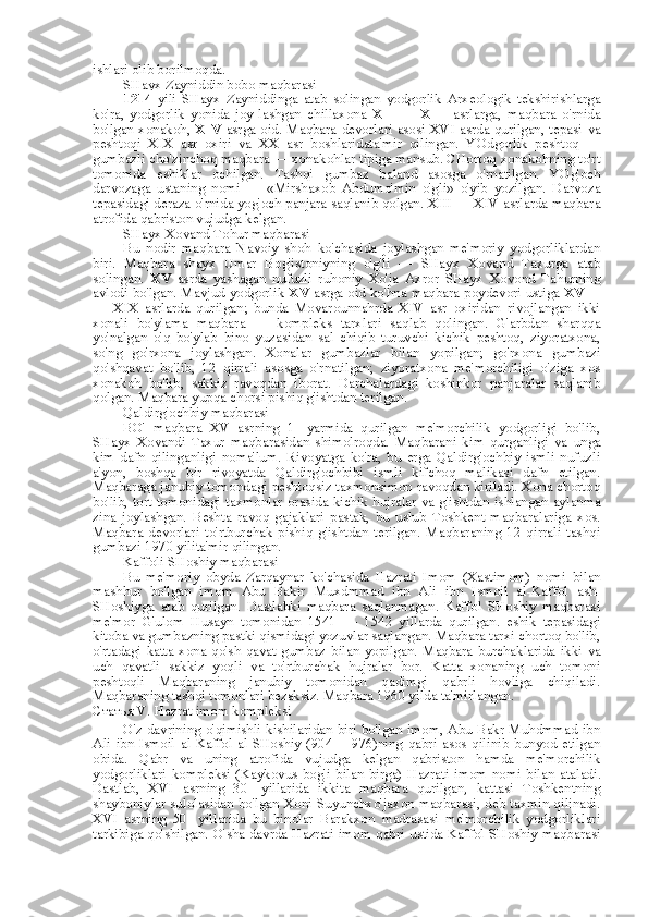 ishlari olib borilmoqda.
SHayx Zayniddin bobo maqbarasi
1214   yili   SHayx   Zayniddinga   atab   solingan   yodgorlik   Arxeologik   tekshirishlarga
ko'ra,   yodgorlik   yonida   joy-lashgan   chillaxona   XII   —   XIII   asrlarga,   maqbara   o'rnida
bo'lgan xonakoh,   XIV   asrga oid. Maqbara devorlari asosi XVI asrda qurilgan, tepasi   va
peshtoqi   XIX   asr   oxiri   va   XX   asr   boshlaridata'mir   qilingan.   YOdgorlik   peshtoq   —
gumbazli cho'zinchoq maqbara — xonakohlar tipiga mansub. CHortoq xonakohning to'rt
tomonida   eshiklar   ochilgan.   Tashqi   gumbaz   baland   asosga   o'rnatilgan.   YOg'och
darvozaga   ustaning   nomi   —   «Mirshaxob   Abdumo'min   o'gli»   o'yib   yozilgan.   Darvoza
tepasidagi deraza o'rnida yog'och panjara saqlanib qolgan. XIII — XIV asrlarda maqbara
atrofida qabriston vujudga kelgan.
SHayx Xovand Tohur maqbarasi
Bu   nodir   maqbara   Navoiy   shoh   ko'chasida   joylashgan   me'moriy   yodgorliklardan
biri.   Maqbara   shayx   Umar   Bog'istoniyning   o'g'li   —   SHayx   Xovand   Taxurga   atab
solingan.   XV   asrda   yashagan   nufuzli   ruhoniy   Xo'ja   Axror   SHayx   Xovond   Tahurning
avlodi bo'lgan. Mavjud yodgorlik   XV  asrga oid ko'hna maqbara   poydevori   ustiga   XVIII
—   XIX   asrlarda   qurilgan;   bunda   Movarounnahrda   XIV   asr   oxiridan   rivojlangan   ikki
xonali   bo'ylama   maqbara   —   kompleks   tarxlari   saqlab   qolingan.   G'arbdan   sharqqa
yo'nalgan   o'q   bo'ylab   bino   yuzasidan   sal   chiqib   turuvchi   kichik   peshtoq,   ziyoratxona,
so'ng   go'rxona   joylashgan.   Xonalar   gumbazlar   bilan   yopilgan;   go'rxona   gumbazi
qo'shqavat   bo'lib,   12   qirrali   asosga   o'rnatilgan;   ziyoratxona   me'morchiligi   o'ziga   xos
xonakoh   bo'lib,   sakkiz   ravoqdan   iborat.   Darchalardagi   koshinkor   panjaralar   saqlanib
qolgan. Maqbara yupqa chorsi pishiq g'ishtdan terilgan.
Qaldirg'ochbiy maqbarasi
BO'   maqbara   XV   asrning   1-   yarmida   qurilgan   me'morchilik   yodgorligi   bo'lib,
SHayx   Xovandi   Taxur   maqbarasidan   shimolroqda.   Maqbarani   kim   qurganligi   va   unga
kim   dafn   qilinganligi   noma'lum.   Rivoyatga   ko'ra,   bu   erga   Qaldirg'ochbiy   ismli   nufuzli
a'yon,   boshqa   bir   rivoyatda   Qaldirg'ochbibi   ismli   kifchoq   malikasi   dafn   etilgan.
Maqbaraga janubiy tomondagi peshtoqsiz taxmonsimon ravoqdan kiriladi. Xona chortoq
bo'lib,   tort   tomonidagi taxmonlar orasida kichik hujralar   va   g'ishtdan ishlangan aylanma
zina   joylashgan.   Beshta   ravoq   gajaklari   pastak,   bu   uslub   Toshkent   maqbaralariga   xos.
Maqbara   devorlari   to'rtburchak   pishiq   g'ishtdan   terilgan.   Maqbaraning   12   qirrali   tashqi
gumbazi 1970 yilita'mir qilingan.
Kaffoli SHoshiy  maqbarasi
Bu   me'moriy   obyda   Zarqaynar   ko'chasida   Hazrati   Imom   (Xastimom)   nomi   bilan
mashhur   bo'lgan   imom   Abu   Bakir   Muxdmmad   ibn   Ali   ibn   Ismoil   al-Kaffol   ash-
SHoshiyga   atab   qurilgan.   Dastlabki   maqbara   saqlanmagan.   Kaffol   SHoshiy   maqbarasi
me'mor   G'ulom   Husayn   tomonidan   1541   —   1542   yillarda   qurilgan.   eshik   tepasidagi
kitoba  va  gumbazning pastki qismidagi yozuvlar saqlangan. Maqbara tarxi chortoq bo'lib,
o'rtadagi katta xona  qo'sh qavat  gumbaz   bilan   yopilgan.  Maqbara  burchaklarida  ikki   va
uch   qavatli   sakkiz   yoqli   va   to'rtburchak   hujralar   bor.   Katta   xonaning   uch   tomoni
peshtoqli   Maqbaraning   janubiy   tomonidan   qadimgi   qabrli   hovliga   chiqiladi.
Maqbaraning tashqi tomonlari bezaksiz. Maqbara 1960 yilda ta'mirlangan.
Статья   V. Hazrat imom kompleksi
O'z davrining o'qimishli kishilaridan biri bo'lgan imom, Abu Bakr Muhdmmad ibn
Ali   ibn   Ismoil   al-Kaffol   al-SHoshiy   (904   —976)ning   qabri   asos   qilinib   bunyod   etilgan
obida.   Qabr   va   uning   atrofida   vujudga   kelgan   qabriston   hamda   me'morchilik
yodgorliklari  kompleksi  (Kaykovus  bog'i   bilan   birga)  Hazrati  imom   nomi   bilan   ataladi.
Dastlab,   XVI   asrning   30-   yillarida   ikkita   maqbara   qurilgan,   kattasi   Toshkentning
shayboniylar sulolasidan bo'lgan Xoni Suyunchxo'jaxon maqbarasi, deb taxmin qilinadi.
XVI   asrning   50-   yillarida   bu   binolar   Barakxon   madrasasi   me'morchilik   yodgorliklari
tarkibiga qo'shilgan. O' sha   davrda Hazrati imom qabri ustida Kaffol SHoshiy maqbarasi 