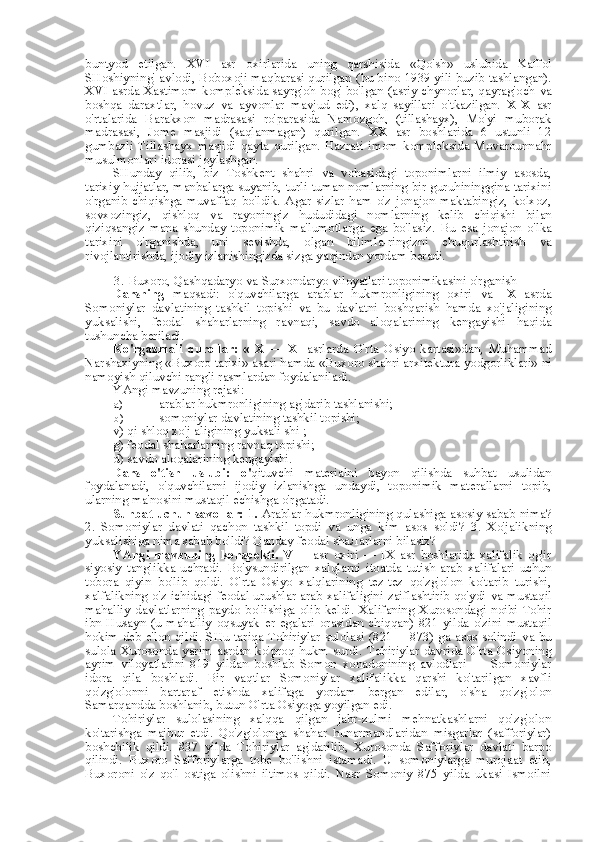 buntyod   etilgan.   XVI   asr   oxirlarida   uning   qarshisida   «Qo'sh»   uslubida   Kaffol
SHoshiyning' avlodi, Boboxoji maqbarasi qurilgan   (bu bino   1939 yili buzib tashlangan).
XVI asrda Xastimom kompleksida sayrg'oh bog' bo'lgan (asriy chynorlar, qayrag'och   va
boshqa   daraxtlar,   hovuz   va   ayvonlar   mavjud   edi),   xalq   sayillari   o'tkazilgan.   XIX   asr
o'rtalarida   Barakxon   madrasasi   ro'parasida   Namozgoh,   (tillashayx),   Mo'yi   muborak
madrasasi,   Jome   masjidi   (saqlanmagan)   qurilgan.   XX   asr   boshlarida   6   ustunli   12
gumbazli   Tillashayx   masjidi   qayta   qurilgan.   Hazrati   imom   kompleksida   Movarounnahr
musulmonlari idorasi joylashgan.
SHunday   qilib,   biz   Toshkent   shahri   va   vohasidagi   toponimlarni   ilmiy   asosda,
tarixiy hujjatlar, manbalarga suyanib, turli-tuman nomlarning bir guruhininggina tarixini
o'rganib   chiqishga   muvaffaq   bo'ldik.   Agar   sizlar   ham   o'z   jonajon   maktabingiz,   kolxoz,
sovxozingiz,   qishloq   va   rayoningiz   hududidagi   nomlarning   kelib   chiqishi   bilan
qiziqsangiz   mana   shunday   toponimik   ma'lumotlarga   ega   bo'lasiz.   Bu   esa   jonajon   o'lka
tarixini   o'rganishda,   uni   sevishda,   olgan   bilimla-ringizni   chuqurlashtirish   va
rivojlantirishda, ijodiy izlanishingizda sizga yaqindan yordam beradi.
3. Buxoro, Qashqadaryo  va  Surxondaryo viloyatlari toponimikasini o'rganish
Darsning   maqsadi:   o'quvchilarga   arablar   hukmronligining   oxiri   va   IX   asrda
Somoniylar   davlatining   tashkil   topishi   va   bu   davlatni   boshqarish   hamda   xo'jaligining
yuksalishi,   feodal   shaharlarning   ravnaqi,   savdo   aloqalarining   kengayishi   haqida
tushuncha beriladi.
Ko'rgazmali   qurollar:   «IX   —   XI   asrlarda   O'rta   Osiyo   kartasi»dan,   Muhammad
Narshaxiyning  «Buxoro  tarixi» asari hamda  «Buxoro  shahri arxitektura  yodgorliklari» ni
namoyish qiluvchi rangli rasmlardan foydalaniladi.
YAngi mavzuning rejasi:
a)  arablar hukmronligining ag'darib tashlanishi;
b)  somoniylar davlatining tashkil topishi;
v) qi shloq xo'j aligining yuksali shi ;
g) feodal shaharlarning ravnaq topishi;
d) savdo aloqalarining kengayishi.
Dars   o'tish   uslubi:   o' qituvchi   materialni   bayon   qilishda   suhbat   usulidan
foydalanadi,   o'quvchilarni   ijodiy   izlanishga   undaydi,   toponimik   materallarni   topib,
ularning ma'nosini mustaqil echishga o'rgatadi.
Suhbat uchun savollar: 1.  Arablar hukmronligining qulashiga asosiy sabab nima?
2.   Somoniylar   davlati   qachon   tashkil   topdi   va   unga   kim   asos   soldi?   3.   Xo'jalikning
yuksalishiga nima sabab bo'ldi? Qanday feodal sha Л arlarni bilasiz?
YAngi   mavzuning   konspekti.   VIII   asr   oxiri   —   IX   asr   boshlarida   xalifalik   og'ir
siyosiy   tanglikka   uchradi.   Bo'ysundirilgan   xalqlarni   itoatda   tutish   arab   xalifalari   uchun
tobora   qiyin   bo'lib   qoldi.   O'rta   Osiyo   xalqlarining   tez-tez   qo'zg'olon   ko'tarib   turishi,
xalfalikning o'z ichidagi feodal urushlar arab xalifaligini zaiflashtirib qo'ydi   va   mustaqil
mahalliy   davlatlarning   paydo   bo'lishiga   olib   keldi.   Xalifaning   Xurosondagi   noibi   Tohir
ibn   Husayn   (u   mahalliy   oqsuyak   er   egalari   orasidan   chiqqan)   821   yilda   o'zini   mustaqil
hokim deb e'lon qildi. SHu tariqa Tohiriylar sulolasi (821 —873) ga asos solindi   va   bu
sulola Xurosonda yarim  asrdan ko'proq  hukm surdi. Tohiriylar  davrida O'rta Osiyoning
ayrim   viloyatlarini   819   yildan   boshlab   Somon   xonadonining   avlodlari   —   Somoniylar
idora   qila   boshladi.   Bir   vaqtlar   Somoniylar   xalifalikka   qarshi   ko'tarilgan   xavfli
qo'zg'olonni   bartaraf   etishda   xalifaga   yordam   bergan   edilar,   o' sha   qo'zg'olon
Samarqandda boshlanib, butun O'rta Osiyoga yoyilgan edi.
Tohiriylar   sulolasining   xalqqa   qilgan   jabr-zulmi   mehnatkashlarni   qo'zg'olon
ko'tarishga   majbur   etdi.   Qo'zg'olonga   shahar   hunarmandlaridan   misgarlar   (safforiylar)
boshchilik   qildi.   837   yilda   Tohiriylar   ag'darilib,   Xurosonda   Safforiylar   davlati   barpo
qilindi.   Buxoro   Safforiylarga   tobe   bo'lishni   istamadi.   U   somoniylarga   murojaat   etib,
Buxoroni   o'z   qo'l   ostiga   olishni   iltimos   qildi.   Nasr   Somoniy   875   yilda   ukasi   Ismoilni 